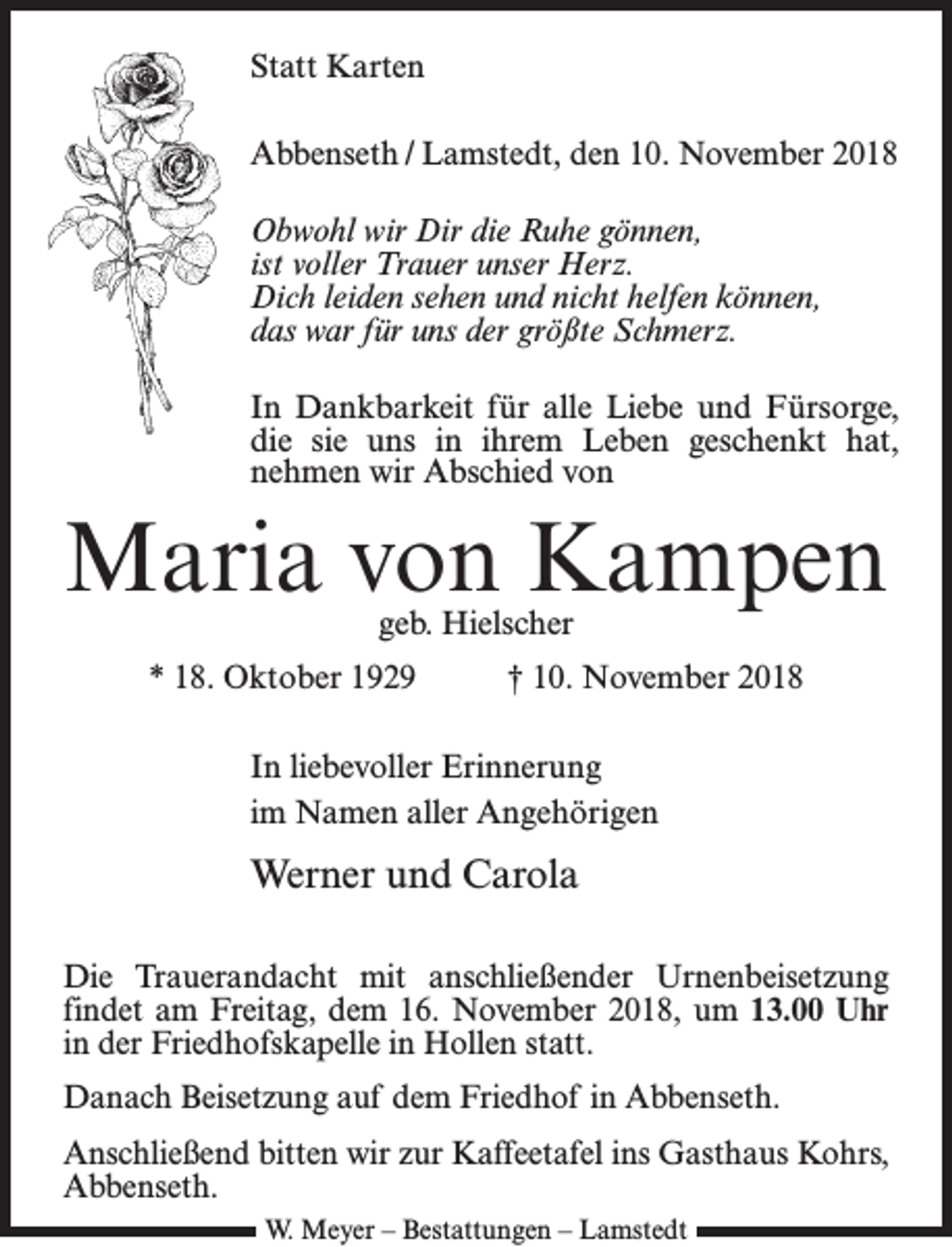 <p>Statt Karten<br />Abbenseth / Lamstedt, den 10. November 2018<br />Obwohl wir Dir die Ruhe gönnen,<br />ist voller Trauer unser Herz.<br />Dich leiden sehen und nicht helfen können,<br />das war für uns der größte Schmerz.<br />In Dankbarkeit für alle Liebe und Fürsorge­,<br />die sie uns in ihrem Leben geschenkt hat,<br />nehmen wir Abschied von</p><p>Maria von Kampen<br />geb. Hielscher</p><p>* 18. Oktober 1929</p><p>† 10. November 2018</p><p>In liebevoller Erinnerung<br />im Namen aller Angehörigen</p><p>Werner und Carola<br />Die Trauerandacht mit anschließender Urnenbeisetzung<br />findet am Freitag, dem 16. November 2018, um 13.00 Uhr<br />in der Friedhofskapelle in Hollen statt.<br />Danach Beisetzung auf dem Friedhof in Abbenseth.<br />Anschließend bitten wir zur Kaffeetafel ins Gasthaus Kohrs,<br />Abbenseth.<br />W. Meyer – Bestattungen – Lamstedt</p>