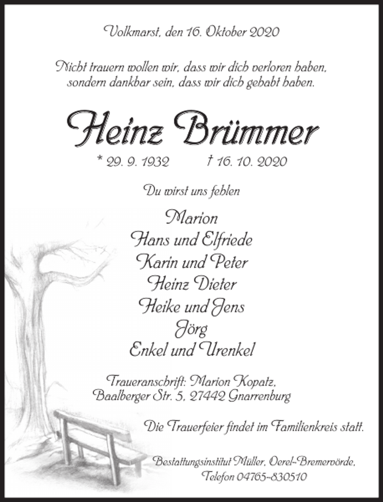 <p>Volkmarst, den 16. Oktober 2020<br />Nicht trauern wollen wir, dass wir dich verloren haben,<br />sondern dankbar sein, dass wir dich gehabt haben.</p><p>Heinz Brümmer<br />* 29. 9. 1932</p><p>† 16. 10. 2020</p><p>Du wirst uns fehlen</p><p>Marion<br />Hans und Elfriede<br />Karin und Peter<br />Heinz Dieter<br />Heike und Jens<br />Jörg<br />Enkel und Urenkel<br />Traueranschrift: Marion Kopatz,<br />Baalberger Str. 5, 27442 Gnarrenburg<br />Die Trauerfeier findet im Familienkreis statt.<br />Bestattungsinstitut Müller, Oerel-Bremervörde,<br />Telefon 04765-830510</p>