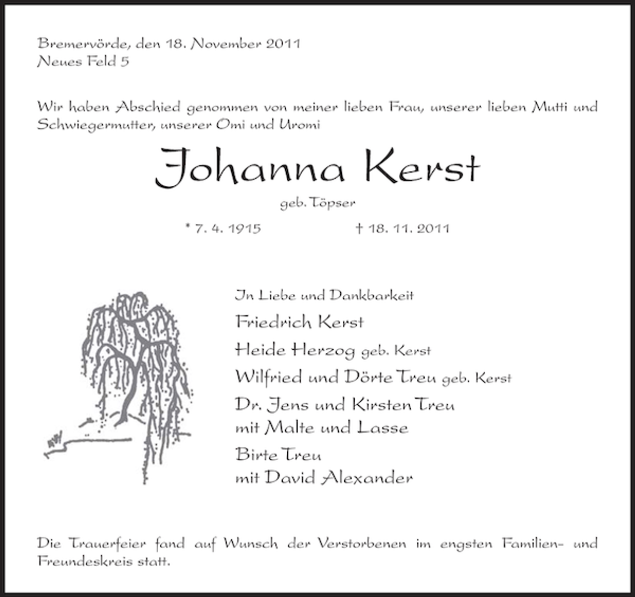 <p>Bremervörde, den 18. November 2011<br />Neues Feld 5<br />Wir haben Abschied genommen von meiner lieben Frau, unserer lieben Mutti und<br />Schwiegermutter, unserer Omi und Uromi</p><p>Johanna Kerst<br />geb. Töpser<br />* 7. 4. 1915</p><p>† 18. 11. 2011</p><p>In Liebe und Dankbarkeit</p><p>Friedrich Kerst<br />Heide Herzog geb. Kerst<br />Wilfried und Dörte Treu geb. Kerst<br />Dr. Jens und Kirsten Treu<br />mit Malte und Lasse<br />Birte Treu<br />mit David Alexander<br />Die Trauerfeier fand auf Wunsch der Verstorbenen im engsten Familien- und<br />Freundeskreis statt.</p>