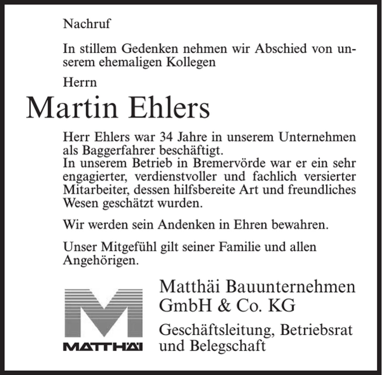 <p>Nachruf</p><p>In stillem Gedenken nehmen wir Abschied von<br />In stillem<br />Gedenken<br />nehmen wir Abschied von ununserem<br />ehemaligen<br />Kollegen</p><p>serem ehemaligen Kollegen</p><p>Herrn<br />Herrn</p><p>Jonny Bostelmann<br />Martin<br />Ehlers</p><p>Herr Bostelmann war 18 Jahre in unserem Unternehmen<br />Herr Ehlers war 34 Jahre in unserem Unternehmen<br />als Facharbeiter beschäftigt. In unserem Betrieb<br />als Baggerfahrer beschäftigt.<br />Bremervörde<br />er einin<br />sehr<br />engagierter,war<br />verdienstvoller<br />In unseremwar<br />Betrieb<br />Bremervörde<br />er ein sehr<br />und<br />fachlich versierter<br />Mitarbeiter,<br />der durch<br />seine<br />engagierter,<br />verdienstvoller<br />und fachlich<br />versierter<br />hilfsbereite<br />Art<br />und<br />sein<br />freundliches<br />Wesen<br />geschätzt<br />Mitarbeiter, dessen hilfsbereite Art und freundliches<br />wurde.<br />Wesen geschätzt wurden.</p><p>werden<br />seinBostelmann<br />Andenken in<br />bewahren.<br />WirWir<br />danken<br />Herrn<br />fürEhren<br />alles und<br />werden ihn<br />stets in guter Erinnerung behalten.<br />Unser Mitgefühl gilt seiner Familie und allen<br />Angehörigen.</p><p>Unser Mitgefühl gilt seiner Familie.</p><p>Matthäi<br />Bauunternehmen<br />Matthäi Bauunternehmen<br />GmbH<br />&amp;&amp;Co.<br />KG<br />GmbH<br />Co. KG<br />Geschäftsleitung,<br />Betriebsrat<br />Geschäftsleitung, Betriebsrat<br />und Belegschaft<br />und Belegschaft</p>