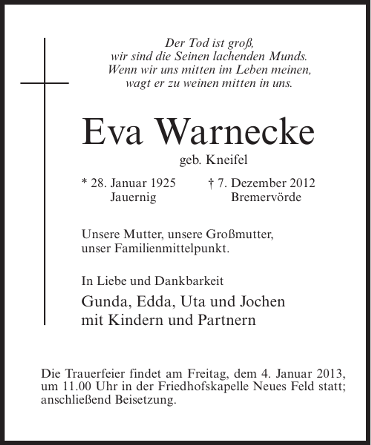 <p>Der Tod ist groß,<br />wir sind die Seinen lachenden Munds.<br />Wenn wir uns mitten im Leben meinen,<br />wagt er zu weinen mitten in uns.</p><p>Eva Warnecke<br />geb. Kneifel<br />* 28. Januar 1925<br />Jauernig</p><p>† 7. Dezember 2012<br />Bremervörde</p><p>Unsere Mutter, unsere Großmutter,<br />unser Familienmittelpunkt.<br />In Liebe und Dankbarkeit</p><p>Gunda, Edda, Uta und Jochen<br />mit Kindern und Partnern</p><p>Die Trauerfeier findet am Freitag, dem 4. Januar 2013,<br />um 11.00 Uhr in der Friedhofskapelle Neues Feld statt;<br />anschließend Beisetzung.</p>