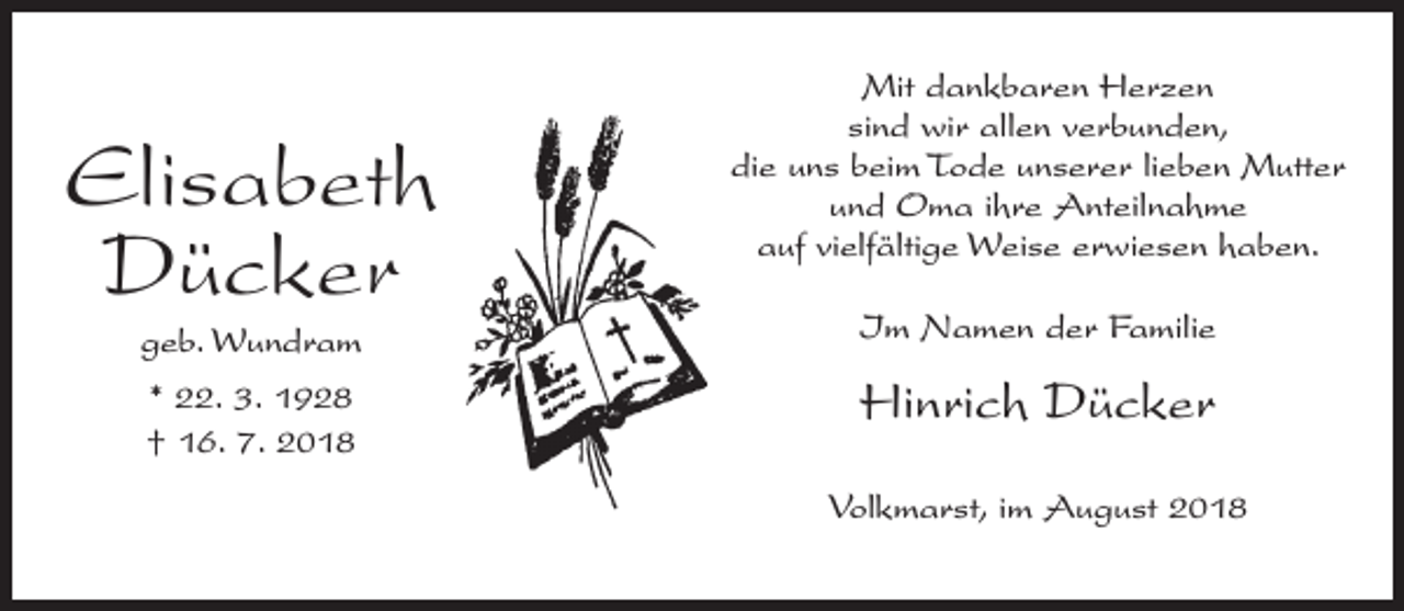 <p>Elisabeth<br />Dücker</p><p>Mit dankbaren Herzen<br />sind wir allen verbunden,<br />die uns beim Tode unserer lieben Mutter<br />und Oma ihre Anteilnahme<br />auf vielfältige Weise erwiesen haben.</p><p>geb. Wundram</p><p>Im Namen der Familie</p><p>* 22. 3. 1928<br />† 16. 7. 2018</p><p>Hinrich Dücker<br />Volkmarst, im August 2018</p>