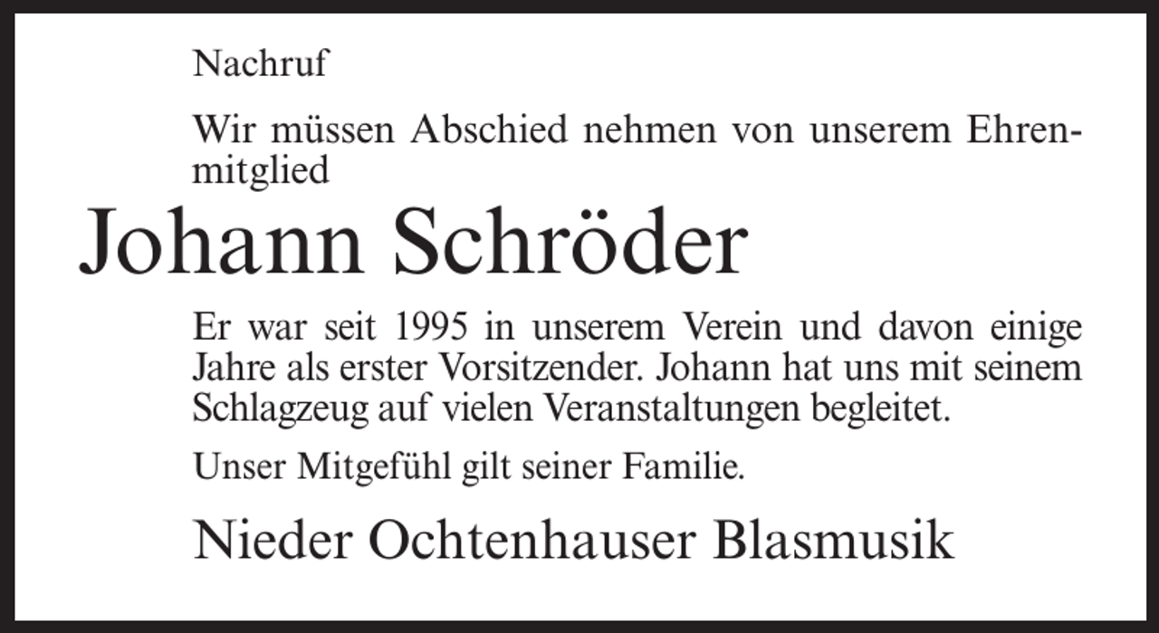 <p>Nachruf</p><p>Wir müssen Abschied nehmen von unserem Ehrenmitglied</p><p>Johann Schröder</p><p>Er war seit 1995 in unserem Verein und davon einige<br />Jahre als erster Vorsitzender. Johann hat uns mit seinem<br />Schlagzeug auf vielen Veranstaltungen begleitet.<br />Unser Mitgefühl gilt seiner Familie.</p><p>Nieder Ochtenhauser Blasmusik</p>