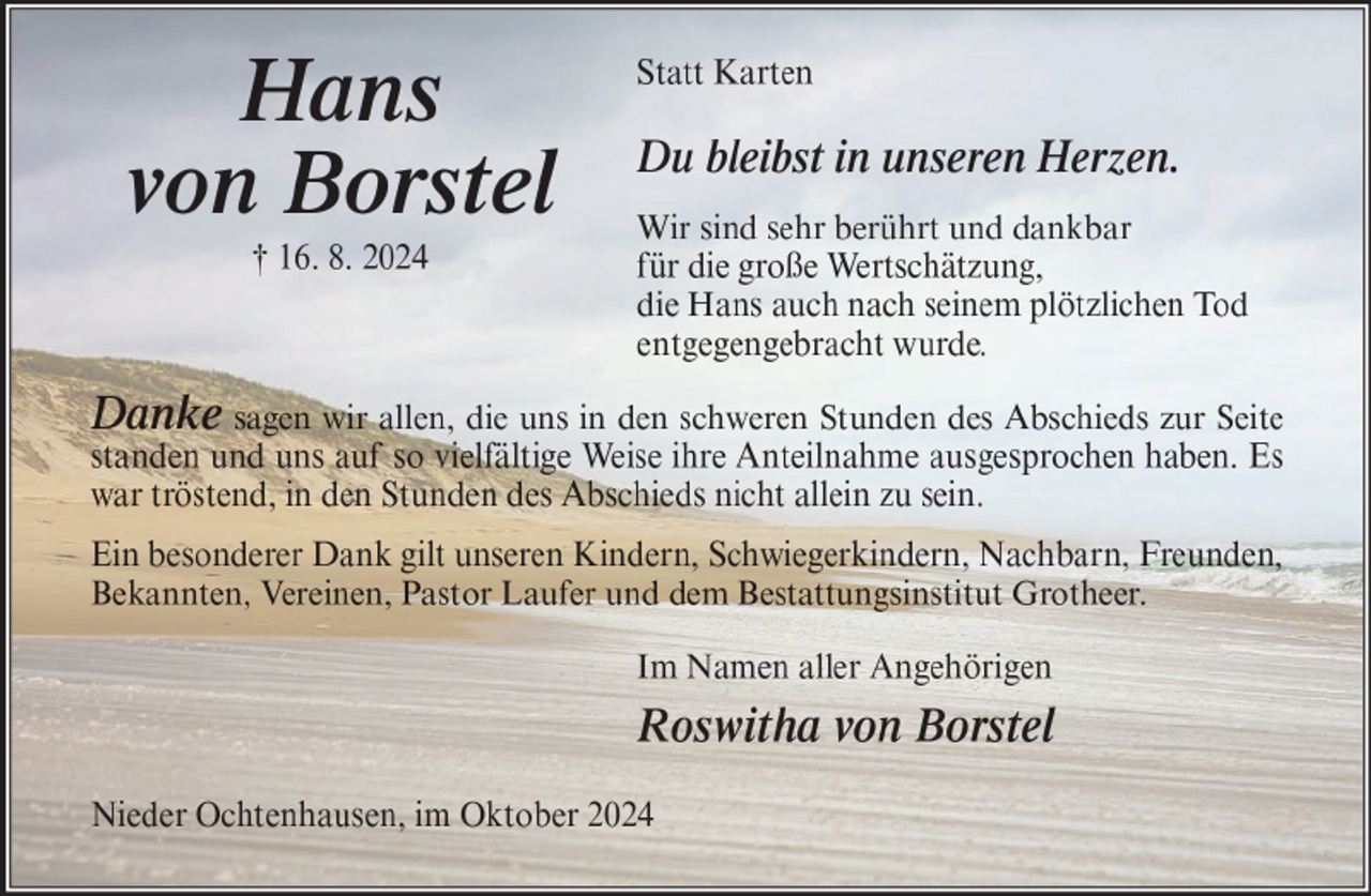 <p>Hans<br />von Borstel<br />† 16. 8. 2024</p><p>Statt Karten</p><p>Du bleibst in unseren Herzen.<br />Wir sind sehr berührt und dankbar<br />für die große Wertschätzung,<br />die Hans auch nach seinem plötzlichen Tod<br />entgegengebracht wurde.</p><p>Danke sagen wir allen, die uns in den schweren Stunden des Abschieds zur Seite<br />standen und uns auf so vielfältige Weise ihre Anteilnahme ausgesprochen haben. Es<br />war tröstend, in den Stunden des Abschieds nicht allein zu sein.<br />Ein besonderer Dank gilt unseren Kindern, Schwiegerkindern, Nachbarn, Freunden,<br />Bekannten, Vereinen, Pastor Laufer und dem Bestattungsinstitut Grotheer.<br />Im Namen aller Angehörigen</p><p>Roswitha von Borstel<br />Nieder Ochtenhausen, im Oktober 2024</p>