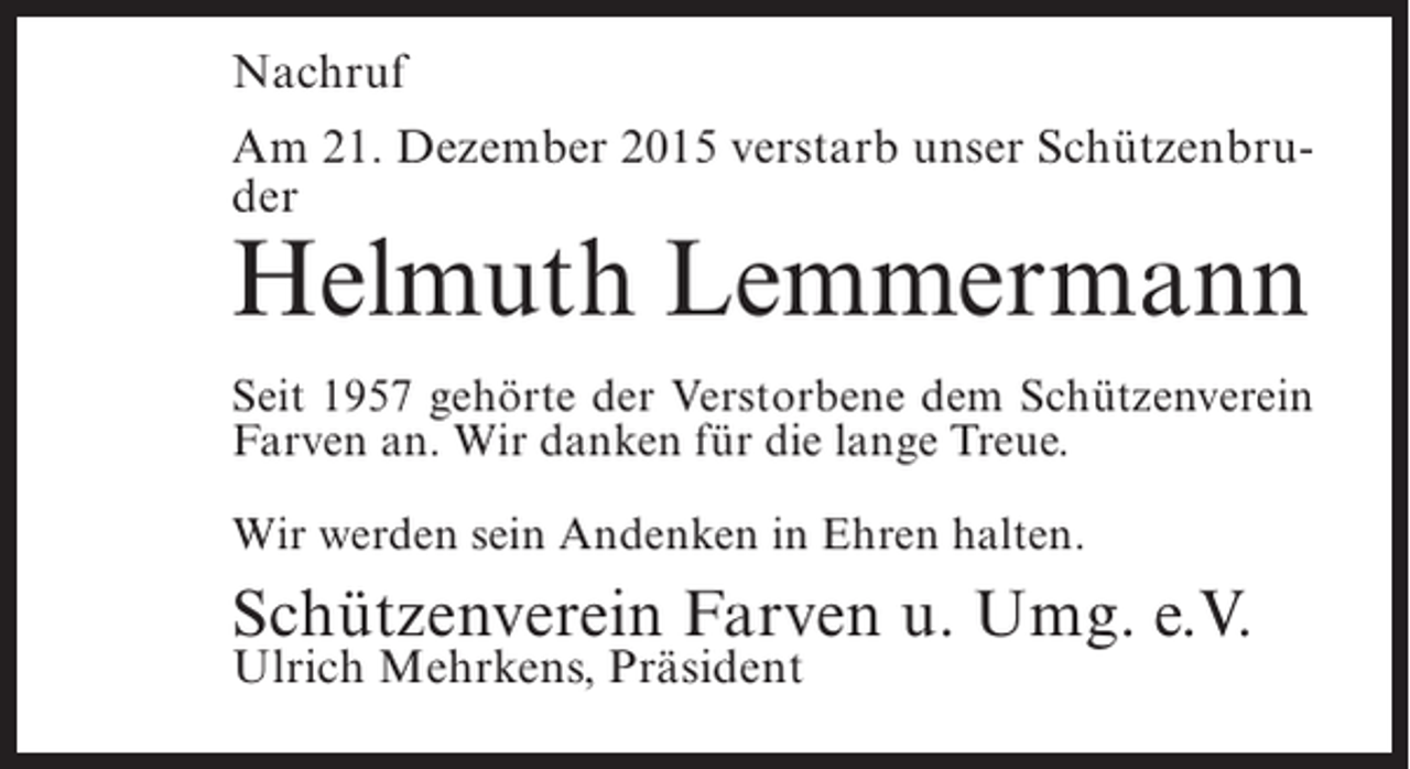 <p>Nachruf<br />Am 21. Dezember 2015 verstarb unser SchÃ¼tzenbruder</p><p>Helmuth Lemmermann</p><p>Seit 1957 gehÃ¶rte der Verstorbene dem SchÃ¼tzenverein<br />Farven an. Wir danken fÃ¼r die lange Treue.<br />Wir werden sein Andenken in Ehren halten.</p><p>SchÃ¼tzenverein Farven u. Umg. e.V.<br />Ulrich Mehrkens, PrÃ¤sident</p>