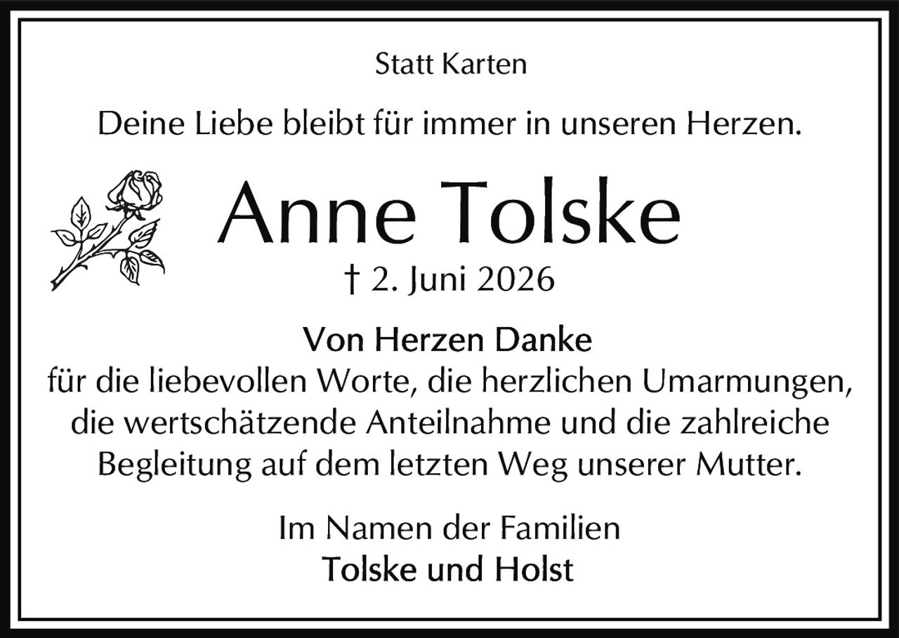 <p><strong>Statt Karten</strong></p><p>Deine Liebe bleibt für immer in unseren Herzen.</p><p><strong>Anne Tolske</strong><br>† 2. Juni 2026</p><p><strong>Von Herzen Danke</strong><br>für die liebevollen Worte, die herzlichen Umarmungen, die wertschätzende Anteilnahme und die zahlreiche Begleitung auf dem letzten Weg unserer Mutter.</p><p>Im Namen der Familien<br>Tolske und Holst</p>