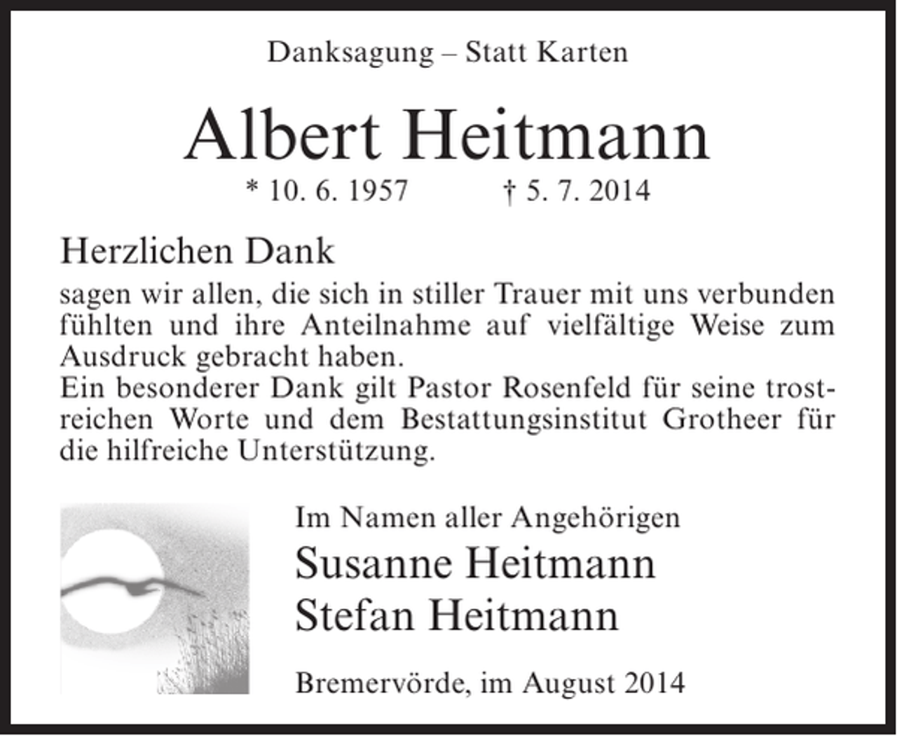 <p>Danksagung – Statt Karten</p><p>Albert Heitmann<br />* 10. 6. 1957</p><p>† 5. 7. 2014</p><p>Herzlichen Dank<br />sagen wir allen, die sich in stiller Trauer mit uns verbunden<br />fühlten und ihre Anteilnahme auf vielfältige Weise zum<br />Ausdruck gebracht haben.<br />Ein besonderer Dank gilt Pastor Rosenfeld für seine trostreichen Worte und dem Bestattungsinstitut Grotheer für<br />die hilfreiche Unterstützung.<br />Im Namen aller Angehörigen</p><p>Susanne Heitmann<br />Stefan Heitmann<br />Bremervörde, im August 2014</p>