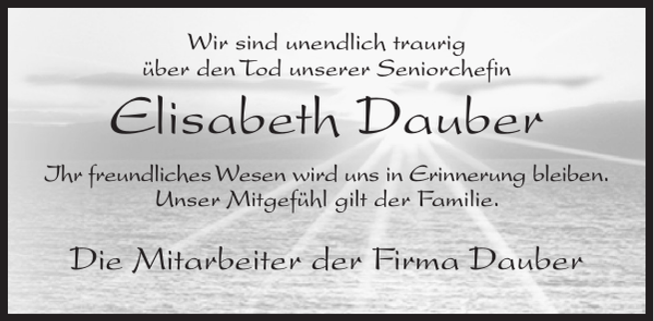 <p>Wir sind unendlich traurig<br />über den Tod unserer Seniorchefin</p><p>Elisabeth Dauber<br />Ihr freundliches Wesen wird uns in Erinnerung bleiben.<br />Unser Mitgefühl gilt der Familie.</p><p>Die Mitarbeiter der Firma Dauber</p>