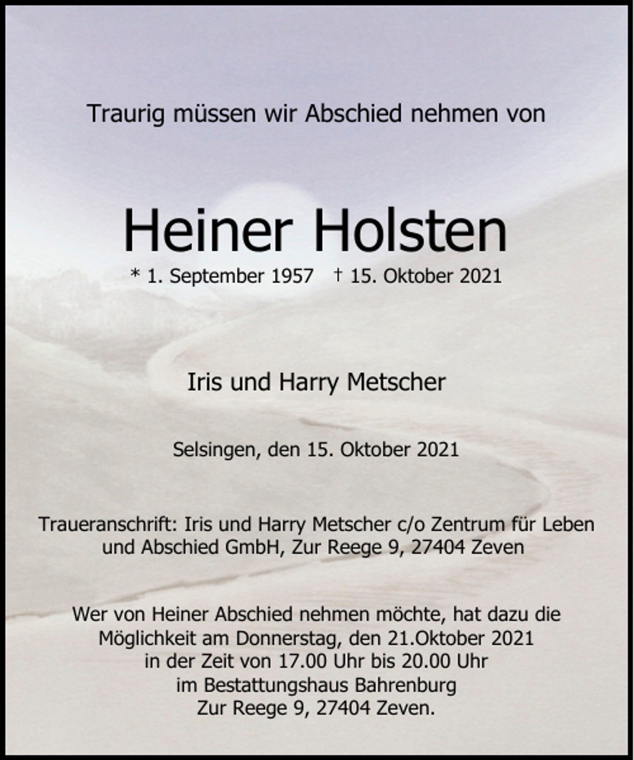 <p>Traurig müssen wir Abschied nehmen von</p><p>Heiner Holsten<br />* 1. September 1957 † 15. Oktober 2021</p><p>Iris und Harry Metscher<br />Selsingen, den 15. Oktober 2021<br />Traueranschrift: Iris und Harry Metscher c/o Zentrum für Leben<br />und Abschied GmbH, Zur Reege 9, 27404 Zeven<br />Wer von Heiner Abschied nehmen möchte, hat dazu die<br />Möglichkeit am Donnerstag, den 21.Oktober 2021<br />in der Zeit von 17.00 Uhr bis 20.00 Uhr<br />im Bestattungshaus Bahrenburg<br />Zur Reege 9, 27404 Zeven.</p>