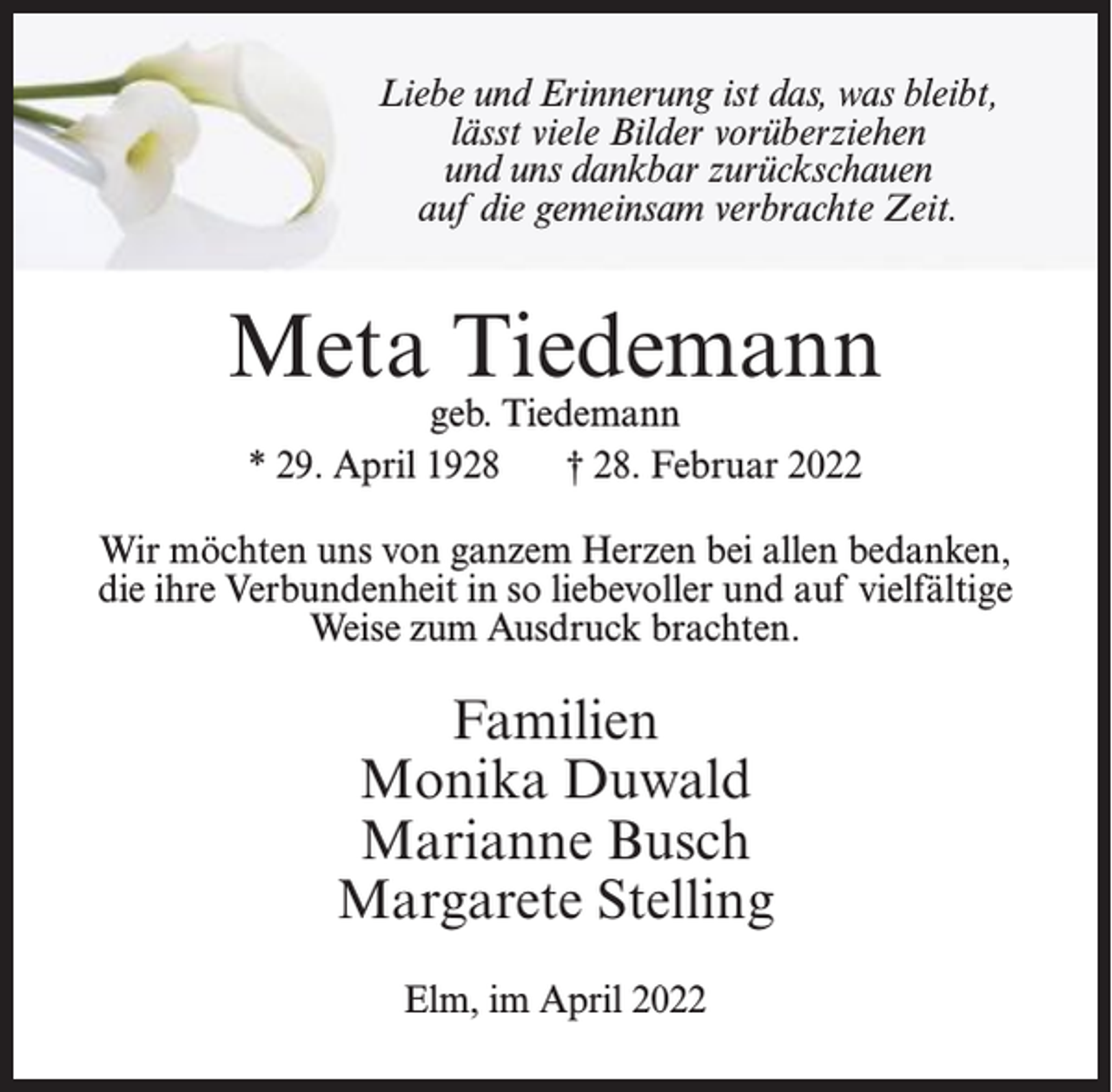<p>Liebe und Erinnerung ist das, was bleibt,<br />lässt viele Bilder vorüberziehen<br />und uns dankbar zurückschauen<br />auf die gemeinsam verbrachte Zeit.</p><p>Wir möchten uns von ganzem Herzen bei allen bedanken, die ihre<br />Meta<br />Verbundenheit in so liebevoller und auf vielfältige Weise zum<br />Ausdruck brachten.<br />Meta<br />Tiedemann<br />Tiedemann<br />geb. Tiedemann<br />geb. Tiedemann</p><p>* 29. April 1928</p><p>* 29. April 1928<br />Wir möchten<br />† 28. Februar<br />2022</p><p>Familien</p><p>† 28. Februar 2022</p><p>Monika Duwald</p><p>Marianne Busch<br />uns von ganzem Herzen<br />bei allen bedanken,<br />Margarete Stelling<br />die ihre Verbundenheit in so liebevoller<br />und auf vielfältige<br />Weise<br />brachten.<br />Elm, imzum<br />April Ausdruck<br />2022</p><p>Familien<br />Monika Duwald<br />Marianne Busch<br />Margarete Stelling<br />Elm, im April 2022</p>