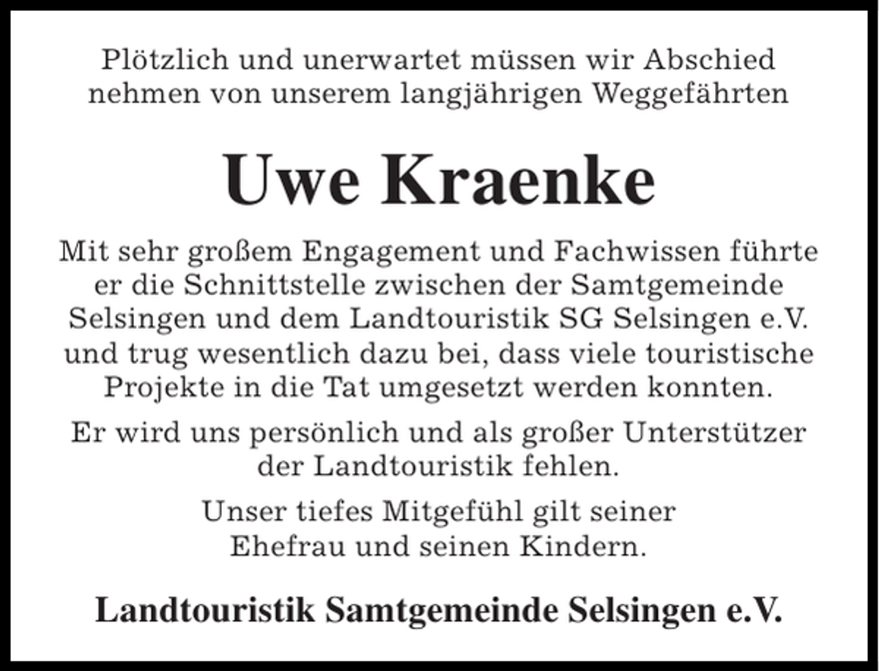 <p>Plötzlich und unerwartet müssen wir Abschied<br />nehmen von unserem langjährigen Weggefährten</p><p>Uwe Kraenke<br />Mit sehr großem Engagement und Fachwissen führte<br />er die Schnittstelle zwischen der Samtgemeinde<br />Selsingen und dem Landtouristik SG Selsingen e.V.<br />und trug wesentlich dazu bei, dass viele touristische<br />Projekte in die Tat umgesetzt werden konnten.<br />Er wird uns persönlich und als großer Unterstützer<br />der Landtouristik fehlen.<br />Unser tiefes Mitgefühl gilt seiner<br />Ehefrau und seinen Kindern.</p><p>Landtouristik Samtgemeinde Selsingen e.V.</p>