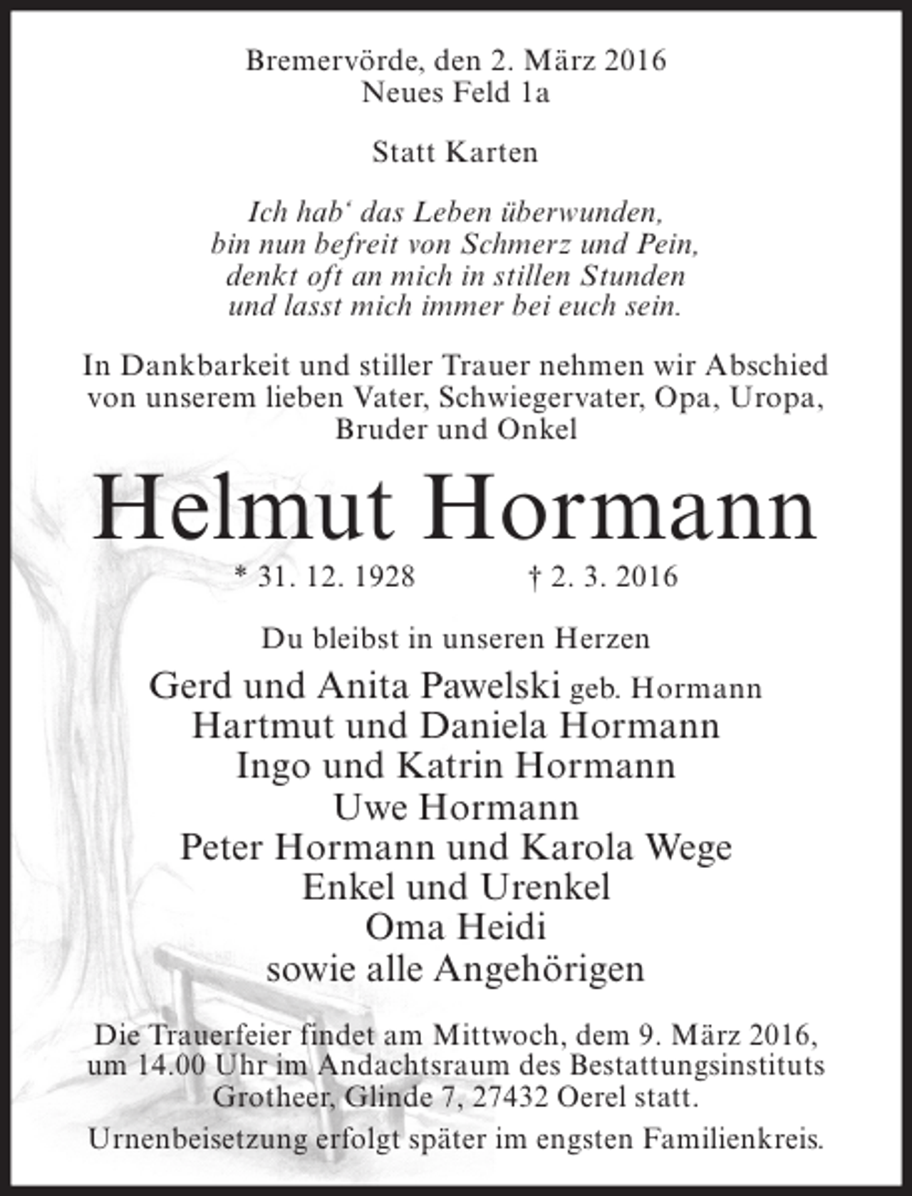 <p>Bremervörde, den 2. März 2016<br />Neues Feld 1a<br />Statt Karten<br />Ich hab‘ das Leben überwunden,<br />bin nun befreit von Schmerz und Pein,<br />denkt oft an mich in stillen Stunden<br />und lasst mich immer bei euch sein.<br />In Dankbarkeit und stiller Trauer nehmen wir Abschied<br />von unserem lieben Vater, Schwiegervater, Opa, Uropa,<br />Bruder und Onkel</p><p>Helmut Hormann<br />* 31. 12. 1928</p><p>† 2. 3. 2016</p><p>Du bleibst in unseren Herzen</p><p>Gerd und Anita Pawelski geb. Hormann<br />Hartmut und Daniela Hormann<br />Ingo und Katrin Hormann<br />Uwe Hormann<br />Peter Hormann und Karola Wege<br />Enkel und Urenkel<br />Oma Heidi<br />sowie alle Angehörigen<br />Die Trauerfeier findet am Mittwoch, dem 9. März 2016,<br />um 14.00 Uhr im Andachtsraum des Bestattungsinstituts<br />Grotheer, Glinde 7, 27432 Oerel statt.<br />Urnenbeisetzung erfolgt später im engsten Familienkreis.</p>