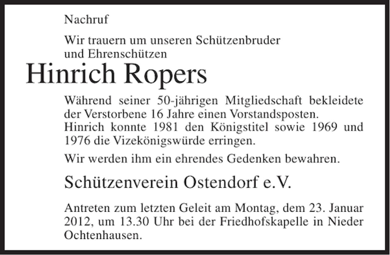 <p>Nachruf<br />Wir trauern um unseren Schützenbruder<br />und Ehrenschützen</p><p>Hinrich Ropers<br />Während seiner 50-jährigen Mitgliedschaft bekleidete<br />der Verstorbene 16 Jahre einen Vorstandsposten.<br />Hinrich konnte 1981 den Königstitel sowie 1969 und<br />1976 die Vizekönigswürde erringen.<br />Wir werden ihm ein ehrendes Gedenken bewahren.</p><p>Schützenverein Ostendorf e.V.<br />Antreten zum letzten Geleit am Montag, dem 23. Januar<br />2012, um 13.30 Uhr bei der Friedhofskapelle in Nieder<br />Ochtenhausen.</p>