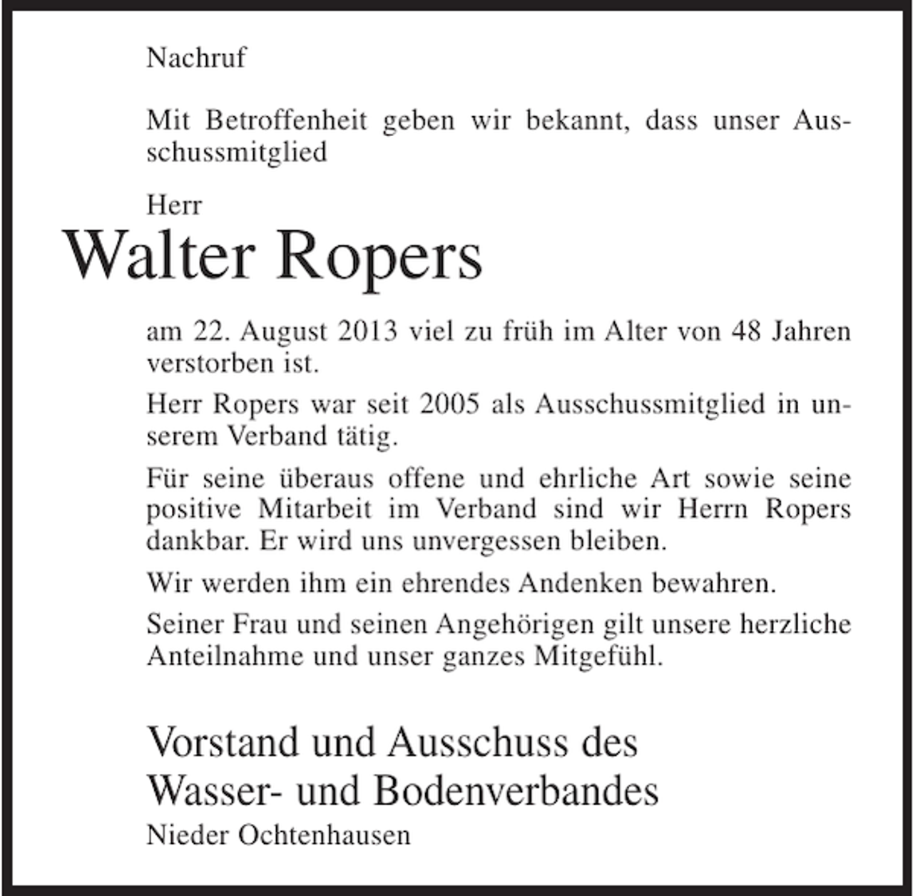 <p>Nachruf<br />Mit Betroffenheit geben wir bekannt, dass unser Ausschussmitglied<br />Herr</p><p>Walter Ropers<br />am 22. August 2013 viel zu früh im Alter von 48 Jahren<br />verstorben ist.<br />Herr Ropers war seit 2005 als Ausschussmitglied in unserem Verband tätig.<br />Für seine überaus offene und ehrliche Art sowie seine<br />positive Mitarbeit im Verband sind wir Herrn Ropers<br />dankbar. Er wird uns unvergessen bleiben.<br />Wir werden ihm ein ehrendes Andenken bewahren.<br />Seiner Frau und seinen Angehörigen gilt unsere herzliche<br />Anteilnahme und unser ganzes Mitgefühl.</p><p>Vorstand und Ausschuss des<br />Wasser- und Bodenverbandes<br />Nieder Ochtenhausen</p>