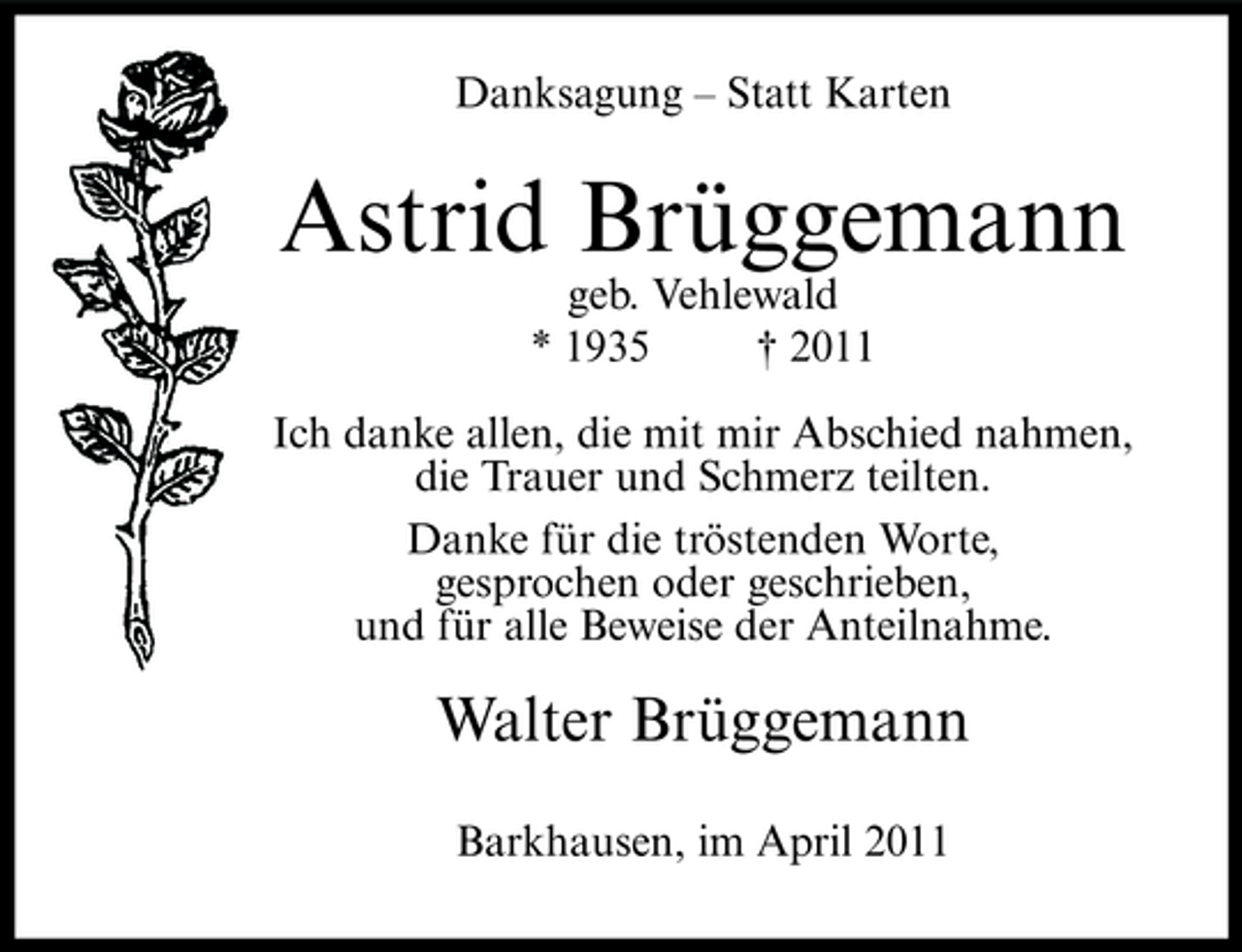 <p>Danksagung – Statt Karten</p><p>Astrid Brüggemann<br />geb. Vehlewald * 1935 † 2011 Ich danke allen, die mit mir Abschied nahmen, die Trauer und Schmerz teilten. Danke für die tröstenden Worte, gesprochen oder geschrieben, und für alle Beweise der Anteilnahme.</p><p>Walter Brüggemann<br />Barkhausen, im April 2011</p>