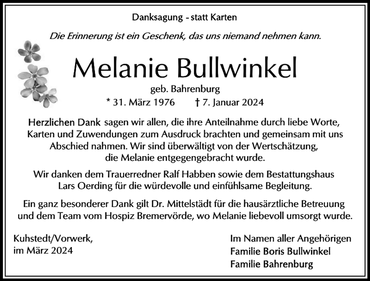 <p>Die Erinnerung ist ein Geschenk, das uns niemand nehmen kann.</p><p>Melanie Bullwinkel<br />geb. Bahrenburg<br />* 31. März 1976<br />† 7. Januar 2024<br />sagen wir allen, die ihre Anteilnahme durch liebe Worte,<br />Karten und Zuwendungen zum Ausdruck brachten und gemeinsam mit uns<br />Abschied nahmen. Wir sind überwältigt von der Wertschätzung,<br />die Melanie entgegengebracht wurde.<br />Wir danken dem Trauerredner Ralf Habben sowie dem Bestattungshaus<br />Lars Oerding für die würdevolle und einfühlsame Begleitung.<br />Ein ganz besonderer Dank gilt Dr. Mittelstädt für die hausärztliche Betreuung<br />und dem Team vom Hospiz Bremervörde, wo Melanie liebevoll umsorgt wurde.<br />Kuhstedt/Vorwerk,<br />im März 2024</p><p>Im Namen aller Angehörigen</p>