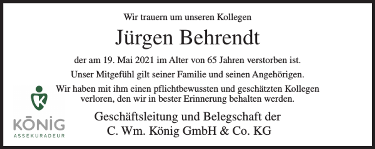 <p>Wir trauern um unseren Kollegen</p><p>Jürgen Behrendt<br />der am 19. Mai 2021 im Alter von 65 Jahren verstorben ist.<br />Unser Mitgefühl gilt seiner Familie und seinen Angehörigen.<br />Wir haben mit ihm einen pflichtbewussten und geschätzten Kollegen<br />verloren, den wir in bester Erinnerung behalten werden.</p><p>Geschäftsleitung und Belegschaft der<br />C. Wm. König GmbH &amp; Co. KG</p>