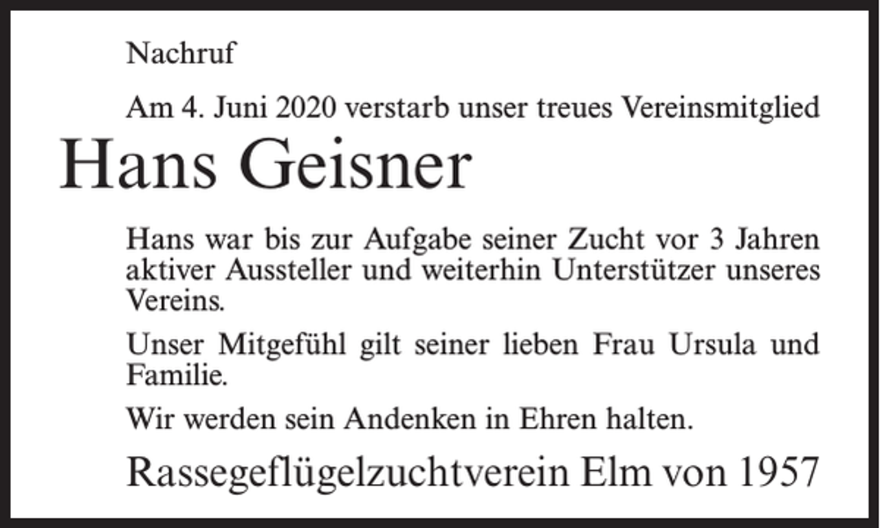<p>Nachruf<br />Am 4. Juni 2020 verstarb unser treues Vereinsmitglied</p><p>Hans Geisner</p><p>Hans war bis zur Aufgabe seiner Zucht vor 3 Jahren<br />aktiver Aussteller und weiterhin Unterstützer unseres<br />Vereins.<br />Unser Mitgefühl gilt seiner lieben Frau Ursula und<br />Familie.<br />Wir werden sein Andenken in Ehren halten.</p><p>Rassegeflügelzuchtverein Elm von 1957</p>