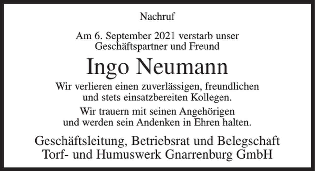 <p>Nachruf<br />Am 6. September 2021 verstarb unser<br />Geschäftspartner und Freund</p><p>Ingo Neumann<br />Wir verlieren einen zuverlässigen, freundlichen<br />und stets einsatzbereiten Kollegen.<br />Wir trauern mit seinen Angehörigen<br />und werden sein Andenken in Ehren halten.</p><p>Geschäftsleitung, Betriebsrat und Belegschaft<br />Torf- und Humuswerk Gnarrenburg GmbH</p>