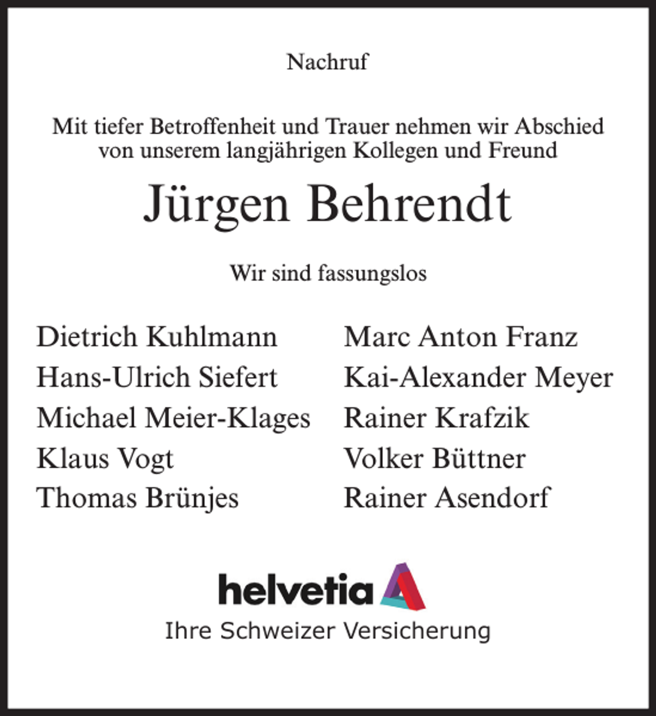 <p>Nachruf<br />Mit tiefer Betroffenheit und Trauer nehmen wir Abschied<br />von unserem langjährigen Kollegen und Freund</p><p>Jürgen Behrendt<br />Wir sind fassungslos</p><p>Dietrich Kuhlmann<br />Hans-Ulrich Siefert<br />Michael Meier-Klages<br />Klaus Vogt<br />Thomas Brünjes</p><p>Marc Anton Franz<br />Kai-Alexander Meyer<br />Rainer Krafzik<br />Volker Büttner<br />Rainer Asendorf</p><p>Ihre Schweizer Versicherung</p>
