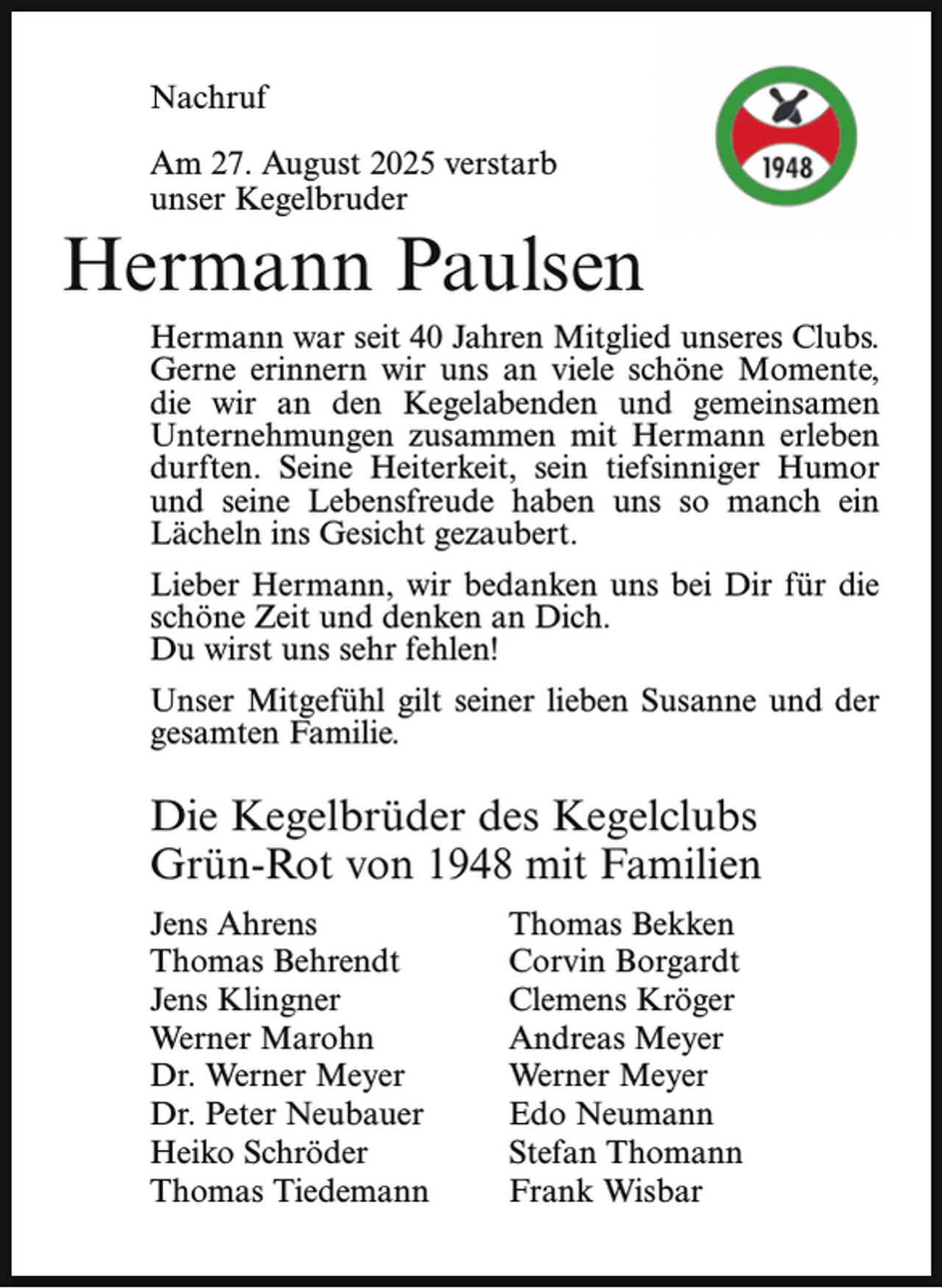 <p>Nachruf<br />Am 27. August 2025 verstarb<br />unser Kegelbruder</p><p>Hermann Paulsen<br />Hermann war seit 40 Jahren Mitglied unseres Clubs.<br />Gerne erinnern wir uns an viele schöne Momente,<br />die wir an den Kegelabenden und gemeinsamen<br />Unternehmungen zusammen mit Hermann erleben<br />durften. Seine Heiterkeit, sein tiefsinniger Humor<br />und seine Lebensfreude haben uns so manch ein<br />Lächeln ins Gesicht gezaubert.<br />Lieber Hermann, wir bedanken uns bei Dir für die<br />schöne Zeit und denken an Dich.<br />Du wirst uns sehr fehlen!<br />Unser Mitgefühl gilt seiner lieben Susanne und der<br />gesamten Familie.</p><p>Die Kegelbrüder des Kegelclubs<br />Grün-Rot von 1948 mit Familien<br />Jens Ahrens<br />Thomas Behrendt<br />Jens Klingner<br />Werner Marohn<br />Dr. Werner Meyer<br />Dr. Peter Neubauer<br />Heiko Schröder<br />Thomas Tiedemann</p><p>Thomas Bekken<br />Corvin Borgardt<br />Clemens Kröger<br />Andreas Meyer<br />Werner Meyer<br />Edo Neumann<br />Stefan Thomann<br />Frank Wisbar</p>