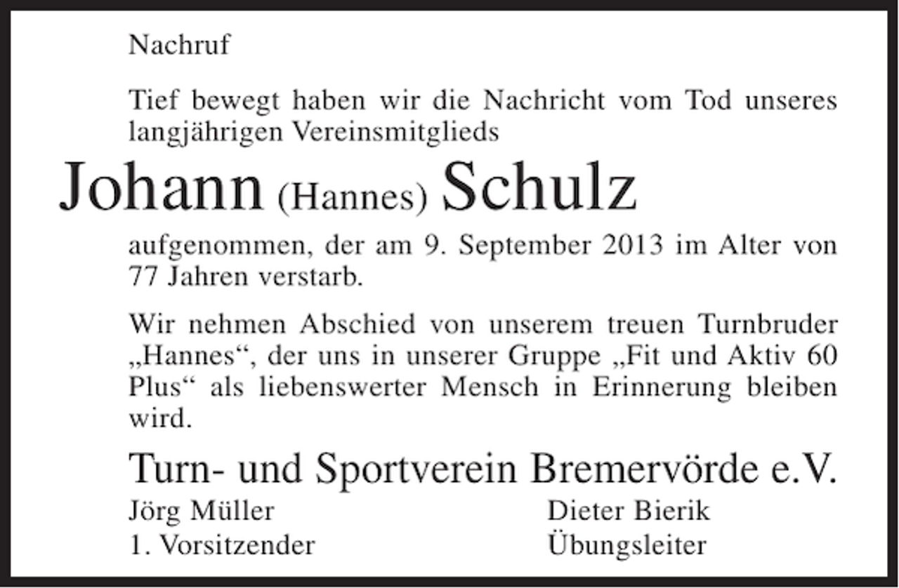 <p>Nachruf<br />Tief bewegt haben wir die Nachricht vom Tod unseres<br />langjährigen Vereinsmitglieds</p><p>Johann (Hannes) Schulz</p><p>aufgenommen, der am 9. September 2013 im Alter von<br />77 Jahren verstarb.<br />Wir nehmen Abschied von unserem treuen Turnbruder<br />„Hannes“, der uns in unserer Gruppe „Fit und Aktiv 60<br />Plus“ als liebenswerter Mensch in Erinnerung bleiben<br />wird.</p><p>Turn- und Sportverein Bremervörde e.V.<br />Jörg Müller<br />1. Vorsitzender</p><p>Dieter Bierik<br />Übungsleiter</p>
