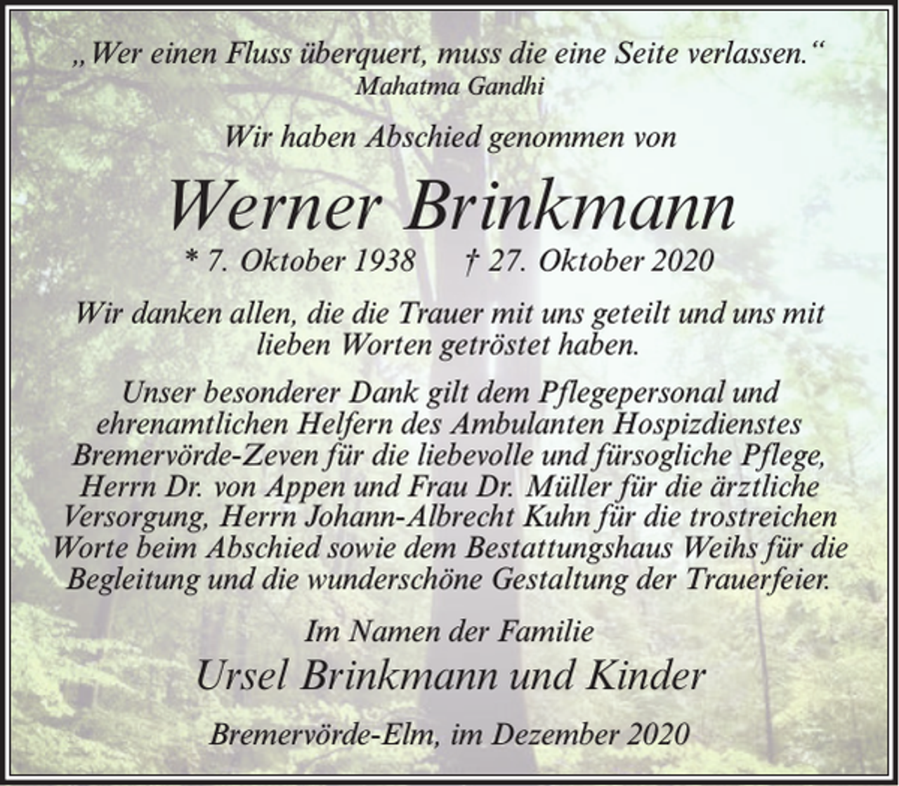 <p>„Wer einen Fluss überquert, muss die eine Seite verlassen.“<br />Mahatma Gandhi</p><p>Wir haben Abschied genommen von</p><p>Werner Brinkmann<br />* 7. Oktober 1938</p><p>† 27. Oktober 2020</p><p>Wir danken allen, die die Trauer mit uns geteilt und uns mit<br />lieben Worten getröstet haben.<br />Unser besonderer Dank gilt dem Pflegepersonal und<br />ehrenamtlichen Helfern des Ambulanten Hospizdienstes<br />Bremervörde-Zeven für die liebevolle und fürsogliche Pflege,<br />Herrn Dr. von Appen und Frau Dr. Müller für die ärztliche<br />Versorgung, Herrn Johann-Albrecht Kuhn für die trostreichen<br />Worte beim Abschied sowie dem Bestattungshaus Weihs für die<br />Begleitung und die wunderschöne Gestaltung der Trauerfeier.<br />Im Namen der Familie</p><p>Ursel Brinkmann und Kinder<br />Bremervörde-Elm, im Dezember 2020</p>