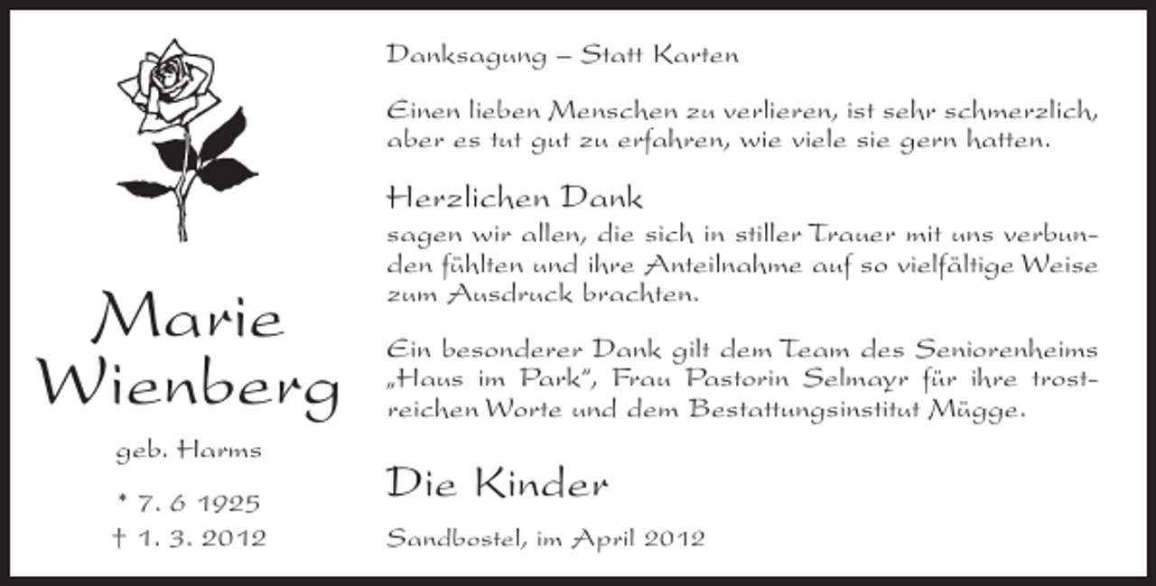 <p>Danksagung – Statt Karten<br />Einen lieben Menschen zu verlieren, ist sehr schmerzlich,<br />aber es tut gut zu erfahren, wie viele sie gern hatten.</p><p>Herzlichen Dank</p><p>Marie<br />Wienberg<br />geb. Harms<br />* 7. 6 1925<br />† 1. 3. 2012</p><p>sagen wir allen, die sich in stiller Trauer mit uns verbunden fühlten und ihre Anteilnahme auf so vielfältige Weise<br />zum Ausdruck brachten.<br />Ein besonderer Dank gilt dem Team des Seniorenheims<br />„Haus im Park“, Frau Pastorin Selmayr für ihre trostreichen Worte und dem Bestattungsinstitut Mügge.</p><p>Die Kinder<br />Sandbostel, im April 2012</p>