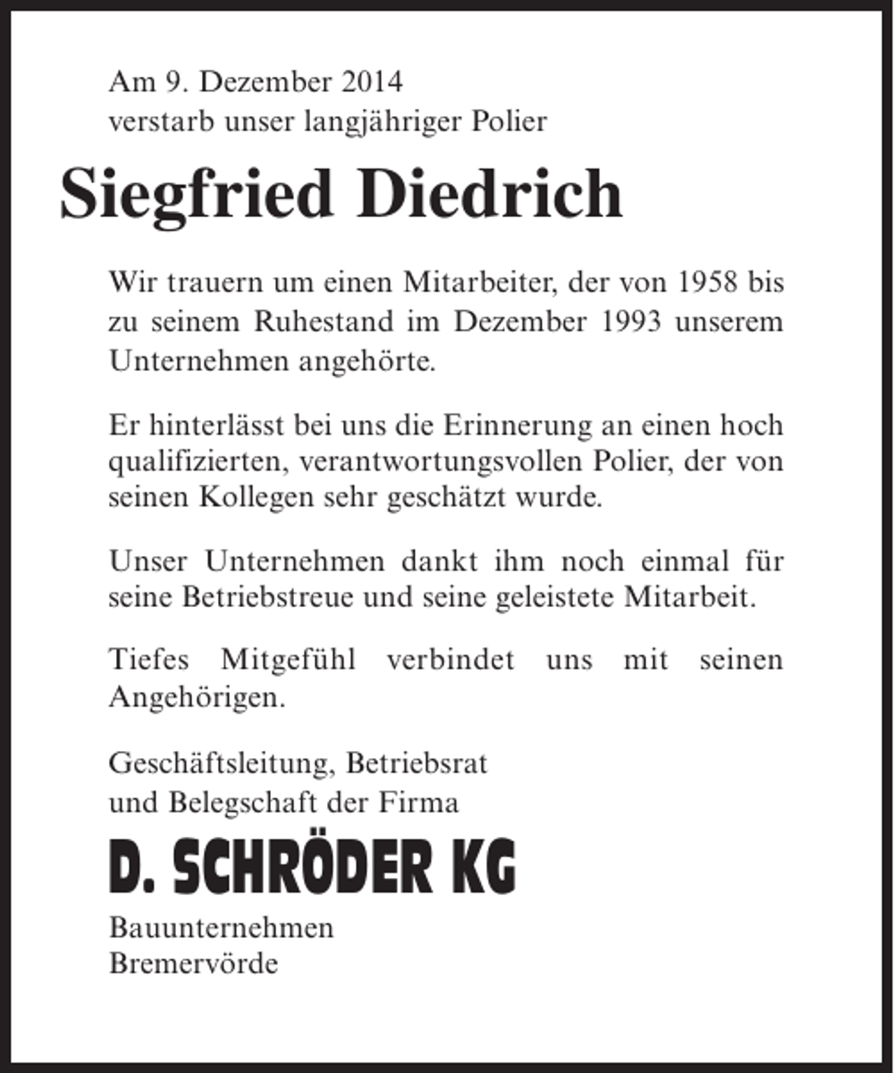 <p>Am 9. Dezember 2014<br />verstarb unser langjähriger Polier</p><p>Siegfried Diedrich<br />Wir trauern um einen Mitarbeiter, der von 1958 bis<br />zu seinem Ruhestand im Dezember 1993 unserem<br />Unternehmen angehörte.<br />Er hinterlässt bei uns die Erinnerung an einen hoch<br />qualifizierten, verantwortungsvollen Polier, der von<br />seinen Kollegen sehr geschätzt wurde.<br />Unser Unternehmen dankt ihm noch einmal für<br />seine Betriebstreue und seine geleistete Mitarbeit.<br />Tiefes Mitgefühl verbindet uns mit seinen<br />Angehörigen.<br />Geschäftsleitung, Betriebsrat<br />und Belegschaft der Firma</p><p>D. SCHRÖDER KG<br />Bauunternehmen<br />Bremervörde</p>