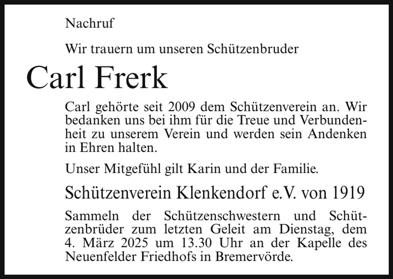 <p>Nachruf<br />Wir trauern um unseren Schützenbruder</p><p>Carl Frerk</p><p>Carl gehörte seit 2009 dem Schützenverein an. Wir<br />bedanken uns bei ihm für die Treue und Verbundenheit zu unserem Verein und werden sein Andenken<br />in Ehren halten.</p><p>Unser Mitgefühl gilt Karin und der Familie.</p><p>Schützenverein Klenkendorf e.V. von 1919<br />Sammeln der Schützenschwestern und Schützenbrüder zum letzten Geleit am Dienstag, dem<br />4. März 2025 um 13.30 Uhr an der Kapelle des<br />Neuenfelder Friedhofs in Bremervörde.</p>