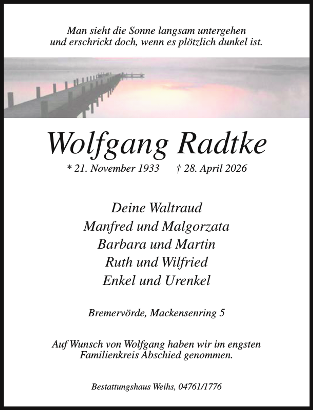 <p>Man sieht die Sonne langsam untergehen<br />und erschrickt doch, wenn es plötzlich dunkel ist.</p><p>Wolfgang Radtke<br />* 21. November 1933</p><p>† 28. April 2026</p><p>Deine Waltraud<br />Manfred und Malgorzata<br />Barbara und Martin<br />Ruth und Wilfried<br />Enkel und Urenkel<br />Bremervörde, Mackensenring 5<br />Auf Wunsch von Wolfgang haben wir im engsten<br />Familienkreis Abschied genommen.<br />Bestattungshaus Weihs, 04761/1776</p>