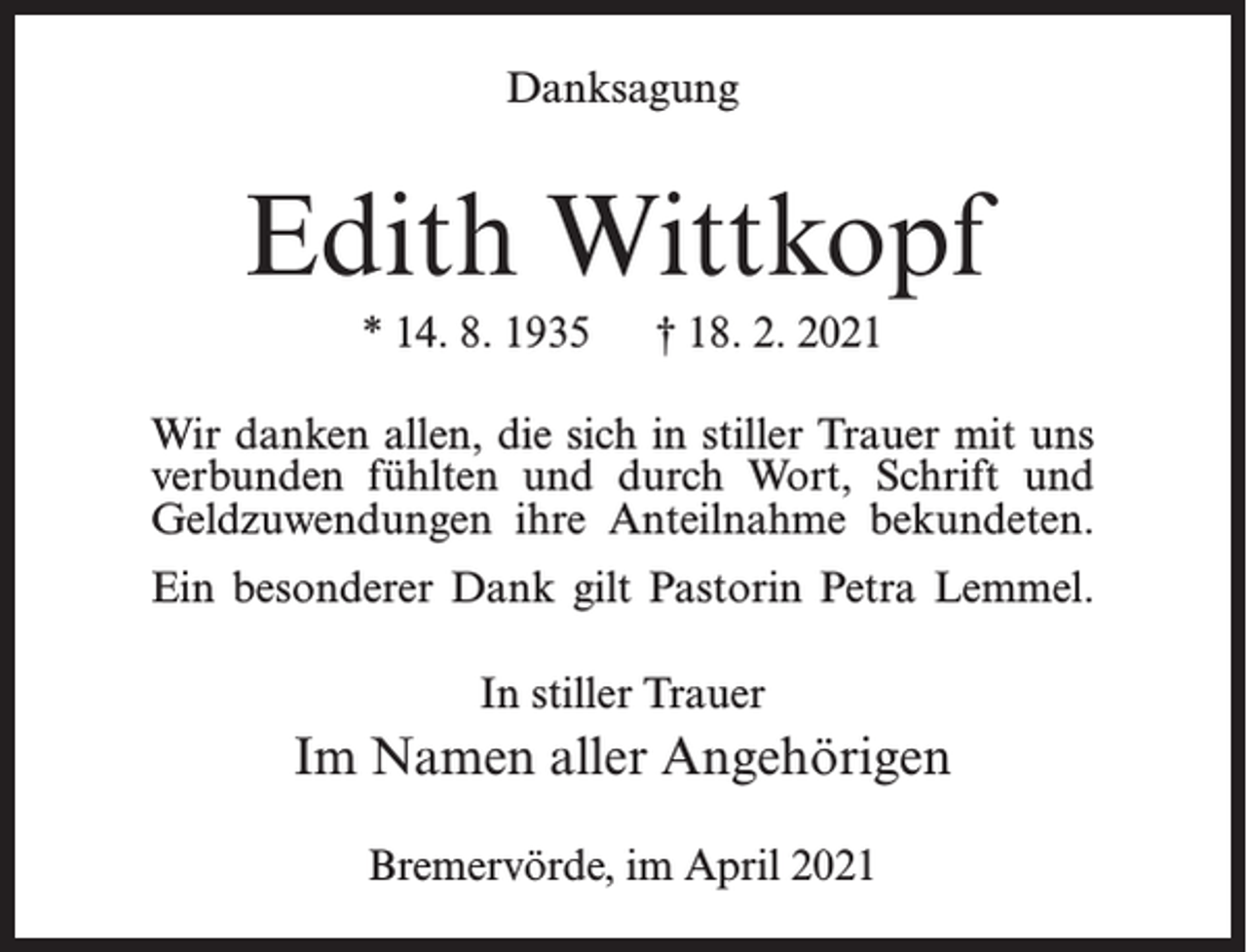 <p>Danksagung</p><p>Edith Wittkopf<br />* 14. 8. 1935</p><p>† 18. 2. 2021</p><p>Wir danken allen, die sich in stiller Trauer mit uns<br />verbunden fühlten und durch Wort, Schrift und<br />Geldzuwendungen ihre Anteilnahme bekundeten.<br />Ein besonderer Dank gilt Pastorin Petra Lemmel.<br />In stiller Trauer</p><p>Im Namen aller Angehörigen<br />Bremervörde, im April 2021</p>