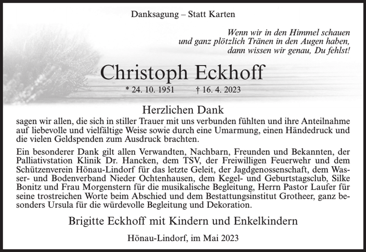 <p>Danksagung – Statt Karten<br />Wenn wir in den Himmel schauen<br />und ganz plötzlich Tränen in den Augen haben,<br />dann wissen wir genau, Du fehlst!</p><p>Christoph Eckhoff<br />* 24. 10. 1951</p><p>† 16. 4. 2023</p><p>Herzlichen Dank</p><p>sagen wir allen, die sich in stiller Trauer mit uns verbunden fühlten und ihre Anteilnahme<br />auf liebevolle und vielfältige Weise sowie durch eine Umarmung, einen Händedruck und<br />die vielen Geldspenden zum Ausdruck brachten.<br />Ein besonderer Dank gilt allen Verwandten, Nachbarn, Freunden und Bekannten, der<br />Palliativstation Klinik Dr. Hancken, dem TSV, der Freiwilligen Feuerwehr und dem<br />Schützenverein Hönau-Lindorf für das letzte Geleit, der Jagdgenossenschaft, dem Wasser- und Bodenverband Nieder Ochtenhausen, dem Kegel- und Geburtstagsclub, Silke<br />Bonitz und Frau Morgenstern für die musikalische Begleitung, Herrn Pastor Laufer für<br />seine trostreichen Worte beim Abschied und dem Bestattungsinstitut Grotheer, ganz besonders Ursula für die würdevolle Begleitung und Dekoration.</p><p>Brigitte Eckhoff mit Kindern und Enkelkindern<br />Hönau-Lindorf, im Mai 2023</p>