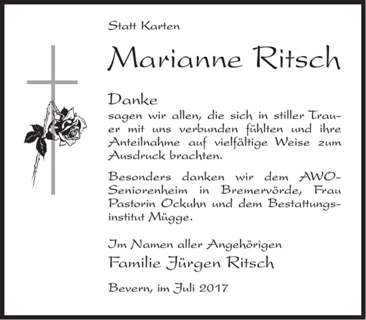 <p>Statt Karten</p><p>Marianne Ritsch<br />Danke</p><p>sagen wir allen, die sich in stiller Trauer mit uns verbunden fühlten und ihre<br />Anteilnahme auf vielfältige Weise zum<br />Ausdruck brachten.<br />Besonders danken wir dem AWOSeniorenheim in Bremervörde, Frau<br />Pastorin Ockuhn und dem Bestattungsinstitut Mügge.<br />Im Namen aller Angehörigen</p><p>Familie Jürgen Ritsch<br />Bevern, im Juli 2017</p>