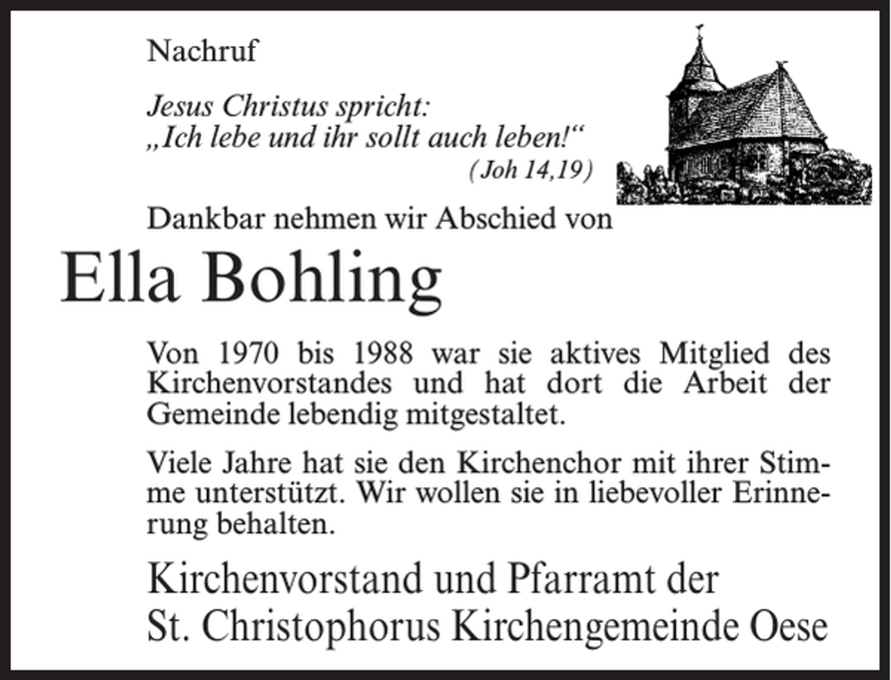 <p>Nachruf<br />Jesus Christus spricht:<br />„Ich lebe und ihr sollt auch leben!“<br />(Joh 14,19)</p><p>Dankbar nehmen wir Abschied von</p><p>Ella Bohling</p><p>Von 1970 bis 1988 war sie aktives Mitglied des<br />Kirchenvorstandes und hat dort die Arbeit der<br />Gemeinde lebendig mitgestaltet.<br />Viele Jahre hat sie den Kirchenchor mit ihrer Stimme unterstützt. Wir wollen sie in liebevoller Erinnerung behalten.</p><p>Kirchenvorstand und Pfarramt der<br />St. Christophorus Kirchengemeinde Oese</p>