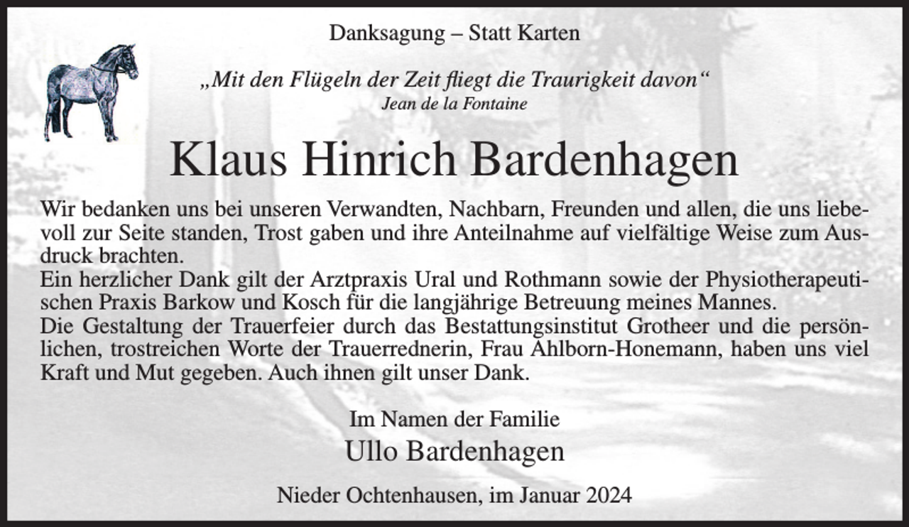 <p>Danksagung – Statt Karten<br />„Mit den Flügeln der Zeit fliegt die Traurigkeit davon“<br />Jean de la Fontaine</p><p>Klaus Hinrich Bardenhagen<br />Wir bedanken uns bei unseren Verwandten, Nachbarn, Freunden und allen, die uns liebevoll zur Seite standen, Trost gaben und ihre Anteilnahme auf vielfältige Weise zum Ausdruck brachten.<br />Ein herzlicher Dank gilt der Arztpraxis Ural und Rothmann sowie der Physiotherapeutischen Praxis Barkow und Kosch für die langjährige Betreuung meines Mannes.<br />Die Gestaltung der Trauerfeier durch das Bestattungsinstitut Grotheer und die persönlichen, trostreichen Worte der Trauerrednerin, Frau Ahlborn-Honemann, haben uns viel<br />Kraft und Mut gegeben. Auch ihnen gilt unser Dank.<br />Im Namen der Familie</p><p>Ullo Bardenhagen<br />Nieder Ochtenhausen, im Januar 2024</p>