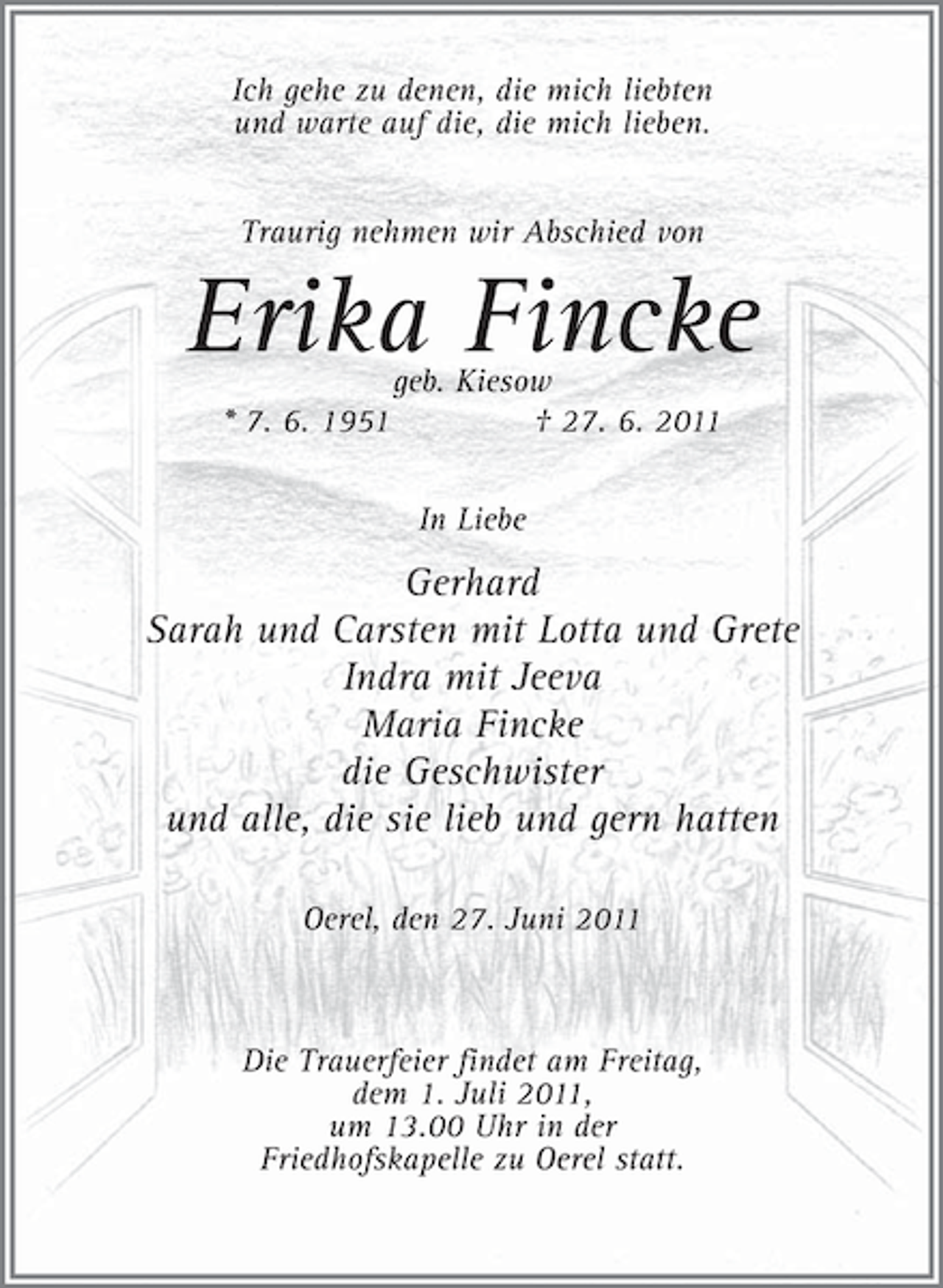 <p>Ich gehe zu denen, die mich liebten<br />und warte auf die, die mich lieben.<br />Traurig nehmen wir Abschied von</p><p>Erika Fincke<br />* 7. 6. 1951</p><p>geb. Kiesow<br />† 27. 6. 2011<br />In Liebe</p><p>Gerhard<br />Sarah und Carsten mit Lotta und Grete<br />Indra mit Jeeva<br />Maria Fincke<br />die Geschwister<br />und alle, die sie lieb und gern hatten<br />Oerel, den 27. Juni 2011</p><p>Die Trauerfeier findet am Freitag,<br />dem 1. Juli 2011,<br />um 13.00 Uhr in der<br />Friedhofskapelle zu Oerel statt.</p>