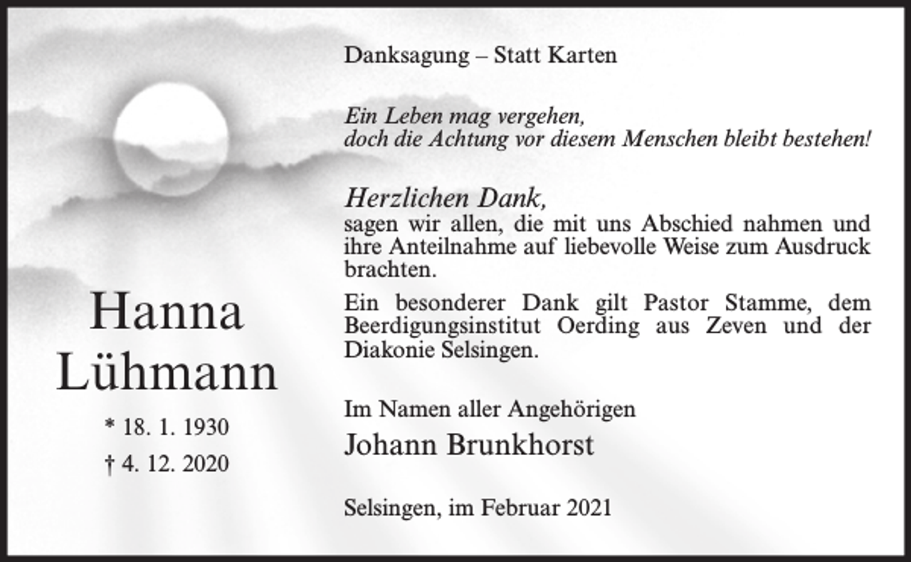 <p>Danksagung – Statt Karten<br />Ein Leben mag vergehen,<br />doch die Achtung vor diesem Menschen bleibt bestehen!</p><p>Herzlichen Dank,</p><p>Hanna<br />Lühmann<br />* 18. 1. 1930<br />† 4. 12. 2020</p><p>sagen wir allen, die mit uns Abschied nahmen und<br />ihre Anteilnahme auf liebevolle Weise zum Ausdruck<br />brachten.<br />Ein besonderer Dank gilt Pastor Stamme, dem<br />Beerdigungsinstitut Oerding aus Zeven und der<br />Diakonie Selsingen.<br />Im Namen aller Angehörigen</p><p>Johann Brunkhorst<br />Selsingen, im Februar 2021</p>