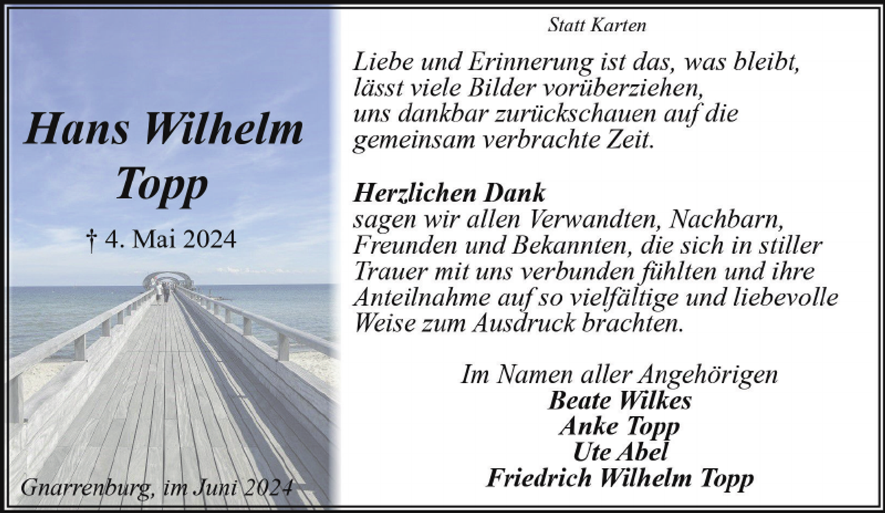 <p>Statt Karten</p><p>Hans Wilhelm<br />Topp<br />† 4. Mai 2024</p><p>Gnarrenburg, im Juni 2024</p><p>Liebe und Erinnerung ist das, was bleibt,<br />lässt viele Bilder vorüberziehen,<br />uns dankbar zurückschauen auf die<br />gemeinsam verbrachte Zeit.<br />Herzlichen Dank<br />sagen wir allen Verwandten, Nachbarn,<br />Freunden und Bekannten, die sich in stiller<br />Trauer mit uns verbunden fühlten und ihre<br />Anteilnahme auf so vielfältige und liebevolle<br />Weise zum Ausdruck brachten.<br />Im Namen aller Angehörigen<br />Beate Wilkes<br />Anke Topp<br />Ute Abel<br />Friedrich Wilhelm Topp</p>