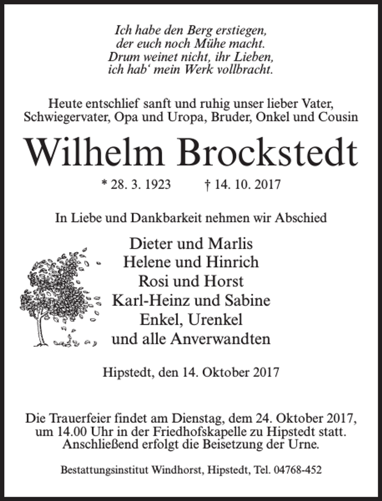 <p>Ich habe den Berg erstiegen,<br />der euch noch Mühe macht.<br />Drum weinet nicht, ihr Lieben,<br />ich hab‘ mein Werk vollbracht.<br />Heute entschlief sanft und ruhig unser lieber Vater,<br />Schwiegervater, Opa und Uropa, Bruder, Onkel und Cousin</p><p>Wilhelm Brockstedt<br />* 28. 3. 1923 † 14. 10. 2017<br />In Liebe und Dankbarkeit nehmen wir Abschied</p><p>Dieter und Marlis<br />Helene und Hinrich<br />Rosi und Horst<br />Karl-Heinz und Sabine<br />Enkel, Urenkel<br />und alle Anverwandten<br />Hipstedt, den 14. Oktober 2017<br />Die Trauerfeier findet am Dienstag, dem 24. Oktober 2017,<br />um 14.00 Uhr in der Friedhofskapelle zu Hipstedt statt.<br />Anschließend erfolgt die Beisetzung der Urne.<br />Bestattungsinstitut Windhorst, Hipstedt, Tel. 04768-452</p>