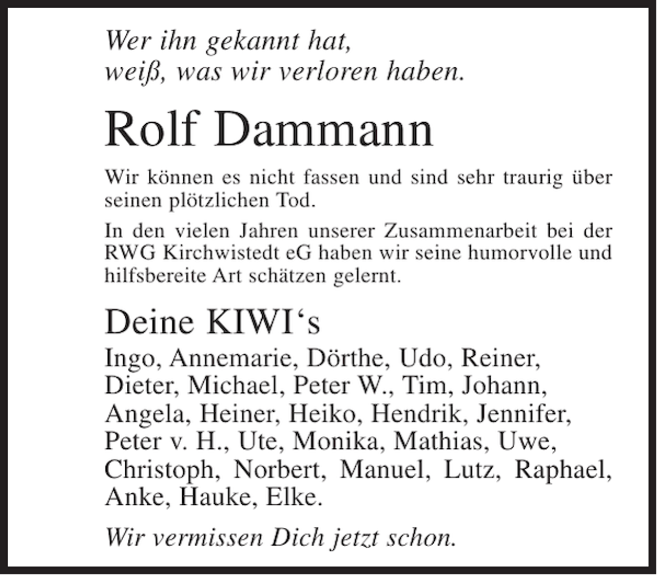 <p>Wer ihn gekannt hat,<br />weiß, was wir verloren haben.</p><p>Rolf Dammann<br />Wir können es nicht fassen und sind sehr traurig über<br />seinen plötzlichen Tod.<br />In den vielen Jahren unserer Zusammenarbeit bei der<br />RWG Kirchwistedt eG haben wir seine humorvolle und<br />hilfsbereite Art schätzen gelernt.</p><p>Deine KIWI‘s<br />Ingo, Annemarie, Dörthe, Udo, Reiner,<br />Dieter, Michael, Peter W., Tim, Johann,<br />Angela, Heiner, Heiko, Hendrik, Jennifer,<br />Peter v. H., Ute, Monika, Mathias, Uwe,<br />Christoph, Norbert, Manuel, Lutz, Raphael,<br />Anke, Hauke, Elke.<br />Wir vermissen Dich jetzt schon.</p>