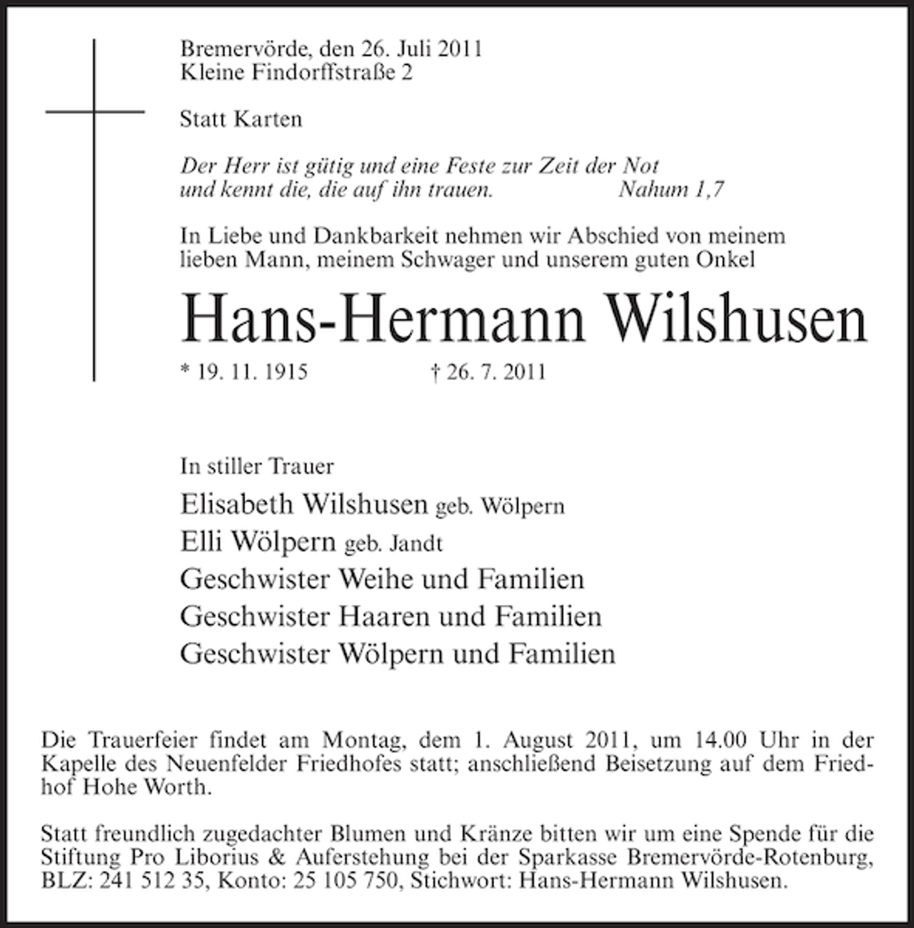<p>Bremervörde, den 26. Juli 2011<br />Kleine Findorffstraße 2<br />Statt Karten<br />Der Herr ist gütig und eine Feste zur Zeit der Not<br />und kennt die, die auf ihn trauen.<br />Nahum 1,7<br />In Liebe und Dankbarkeit nehmen wir Abschied von meinem<br />lieben Mann, meinem Schwager und unserem guten Onkel</p><p>Hans-Hermann Wilshusen<br />* 19. 11. 1915</p><p>† 26. 7. 2011</p><p>In stiller Trauer</p><p>Elisabeth Wilshusen geb. Wölpern<br />Elli Wölpern geb. Jandt<br />Geschwister Weihe und Familien<br />Geschwister Haaren und Familien<br />Geschwister Wölpern und Familien<br />Die Trauerfeier findet am Montag, dem 1. August 2011, um 14.00 Uhr in der<br />Kapelle des Neuenfelder Friedhofes statt; anschließend Beisetzung auf dem Friedhof Hohe Worth.<br />Statt freundlich zugedachter Blumen und Kränze bitten wir um eine Spende für die<br />Stiftung Pro Liborius &amp; Auferstehung bei der Sparkasse Bremervörde-Rotenburg,<br />BLZ: 241 512 35, Konto: 25 105 750, Stichwort: Hans-Hermann Wilshusen.</p>