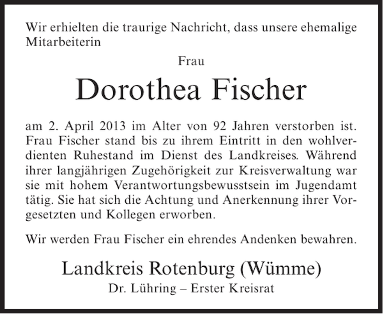 <p>Wir erhielten die traurige Nachricht, dass unsere ehemalige<br />Mitarbeiterin<br />Frau</p><p>Dorothea Fischer<br />am 2. April 2013 im Alter von 92 Jahren verstorben ist.<br />Frau Fischer stand bis zu ihrem Eintritt in den wohlverdienten Ruhestand im Dienst des Landkreises. Während<br />ihrer langjährigen Zugehörigkeit zur Kreisverwaltung war<br />sie mit hohem Verantwortungsbewusstsein im Jugendamt<br />tätig. Sie hat sich die Achtung und Anerkennung ihrer Vorgesetzten und Kollegen erworben.<br />Wir werden Frau Fischer ein ehrendes Andenken bewahren.</p><p>Landkreis Rotenburg (Wümme)<br />Dr. Lühring – Erster Kreisrat</p>