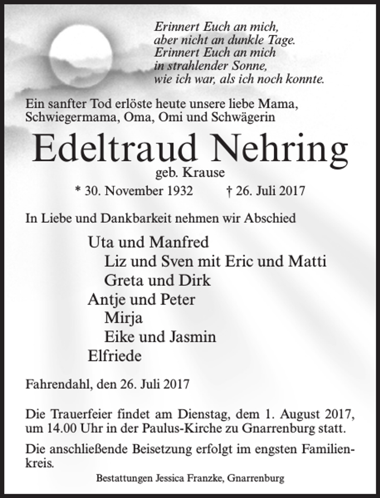 <p>Erinnert Euch an mich,<br />aber nicht an dunkle Tage.<br />Erinnert Euch an mich<br />in strahlender Sonne,<br />wie ich war, als ich noch konnte.<br />Ein sanfter Tod erlöste heute unsere liebe Mama,<br />Schwiegermama, Oma, Omi und Schwägerin</p><p>Edeltraud Nehring<br />geb. Krause</p><p>* 30. November 1932 † 26. Juli 2017<br />In Liebe und Dankbarkeit nehmen wir Abschied</p><p>Uta und Manfred<br />Liz und Sven mit Eric und Matti<br />Greta und Dirk<br />Antje und Peter<br />Mirja<br />Eike und Jasmin<br />Elfriede<br />Fahrendahl, den 26. Juli 2017<br />Die Trauerfeier findet am Dienstag, dem 1. August 2017,<br />um 14.00 Uhr in der Paulus-Kirche zu Gnarrenburg statt.<br />Die anschließende Beisetzung erfolgt im engsten Familienkreis.<br />Bestattungen Jessica Franzke, Gnarrenburg</p>