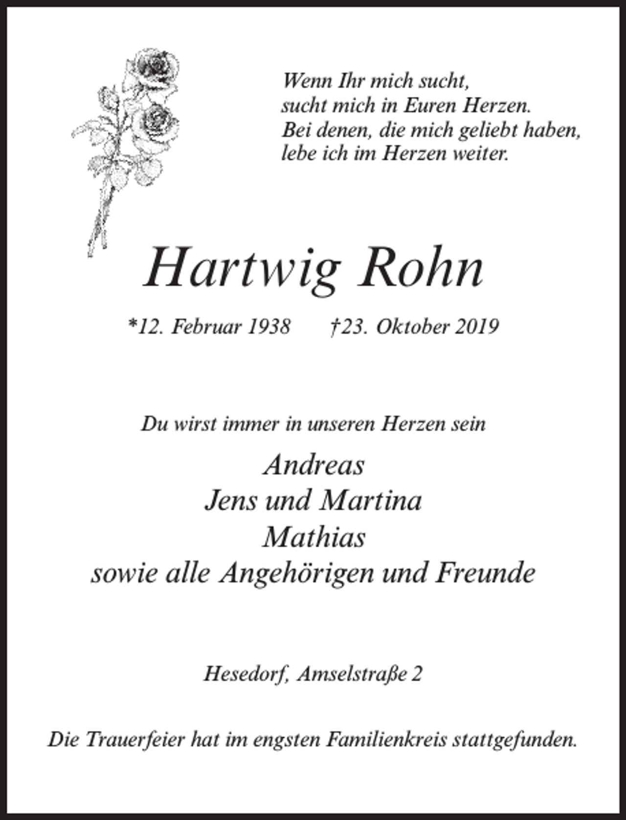 <p>Wenn Ihr mich sucht,<br />sucht mich in Euren Herzen.<br />Bei denen, die mich geliebt haben,<br />lebe ich im Herzen weiter.</p><p>Hartwig Rohn<br />*12. Februar 1938</p><p>†23. Oktober 2019</p><p>Du wirst immer in unseren Herzen sein</p><p>Andreas<br />Jens und Martina<br />Mathias<br />sowie alle Angehörigen und Freunde<br />Hesedorf, Amselstraße 2<br />Die Trauerfeier hat im engsten Familienkreis stattgefunden.</p>