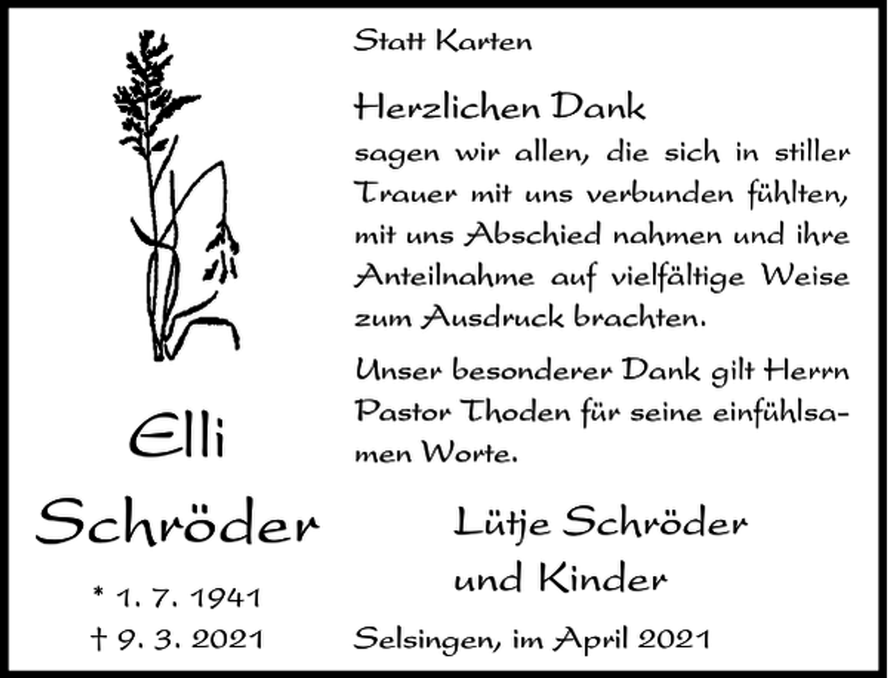 <p>Statt Karten</p><p>Herzlichen Dank<br />sagen wir allen, die sich in stiller<br />Trauer mit uns verbunden fühlten,<br />mit uns Abschied nahmen und ihre<br />Anteilnahme auf vielfältige Weise<br />zum Ausdruck brachten.</p><p>Elli<br />Schröder<br />* 1. 7. 1941<br />† 9. 3. 2021</p><p>Unser besonderer Dank gilt Herrn<br />Pastor Thoden für seine einfühlsamen Worte.</p><p>Lütje Schröder<br />und Kinder<br />Selsingen, im April 2021</p>