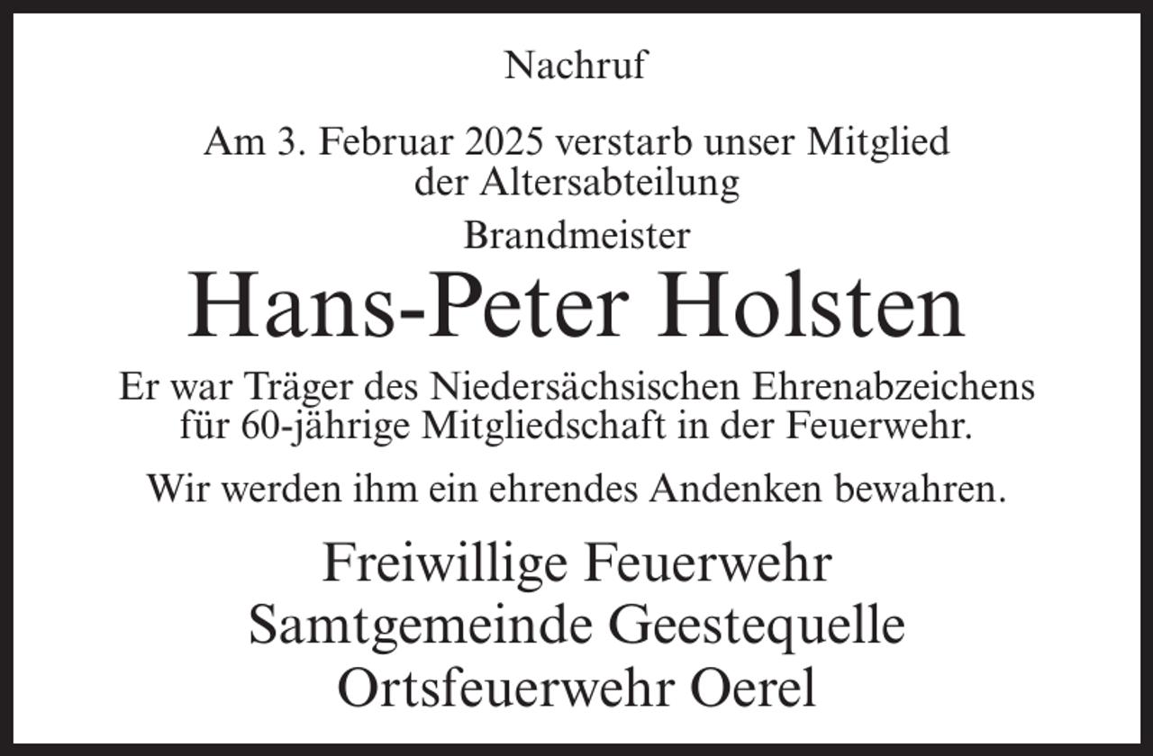 <p>Nachruf<br />Am 3. Februar 2025 verstarb unser Mitglied<br />der Altersabteilung<br />Brandmeister</p><p>Hans-Peter Holsten<br />Er war Träger des Niedersächsischen Ehrenabzeichens<br />für 60-jährige Mitgliedschaft in der Feuerwehr.<br />Wir werden ihm ein ehrendes Andenken bewahren.</p><p>Freiwillige Feuerwehr<br />Samtgemeinde Geestequelle<br />Ortsfeuerwehr Oerel</p>