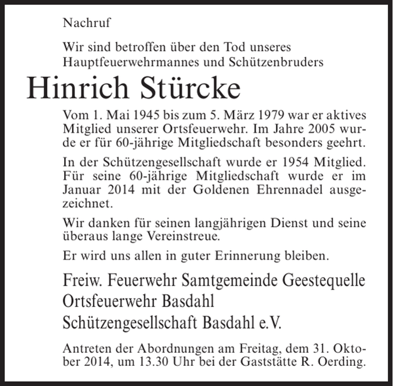 <p>Nachruf<br />Wir sind betroffen über den Tod unseres<br />Hauptfeuerwehrmannes und Schützenbruders</p><p>Hinrich Stürcke</p><p>Vom 1. Mai 1945 bis zum 5. März 1979 war er aktives<br />Mitglied unserer Ortsfeuerwehr. Im Jahre 2005 wurde er für 60-jährige Mitgliedschaft besonders geehrt.<br />In der Schützengesellschaft wurde er 1954 Mitglied.<br />Für seine 60-jährige Mitgliedschaft wurde er im<br />Januar 2014 mit der Goldenen Ehrennadel ausgezeichnet.<br />Wir danken für seinen langjährigen Dienst und seine<br />überaus lange Vereinstreue.<br />Er wird uns allen in guter Erinnerung bleiben.</p><p>Freiw. Feuerwehr Samtgemeinde Geestequelle<br />Ortsfeuerwehr Basdahl<br />Schützengesellschaft Basdahl e.V.<br />Antreten der Abordnungen am Freitag, dem 31. Oktober 2014, um 13.30 Uhr bei der Gaststätte R. Oerding.</p>