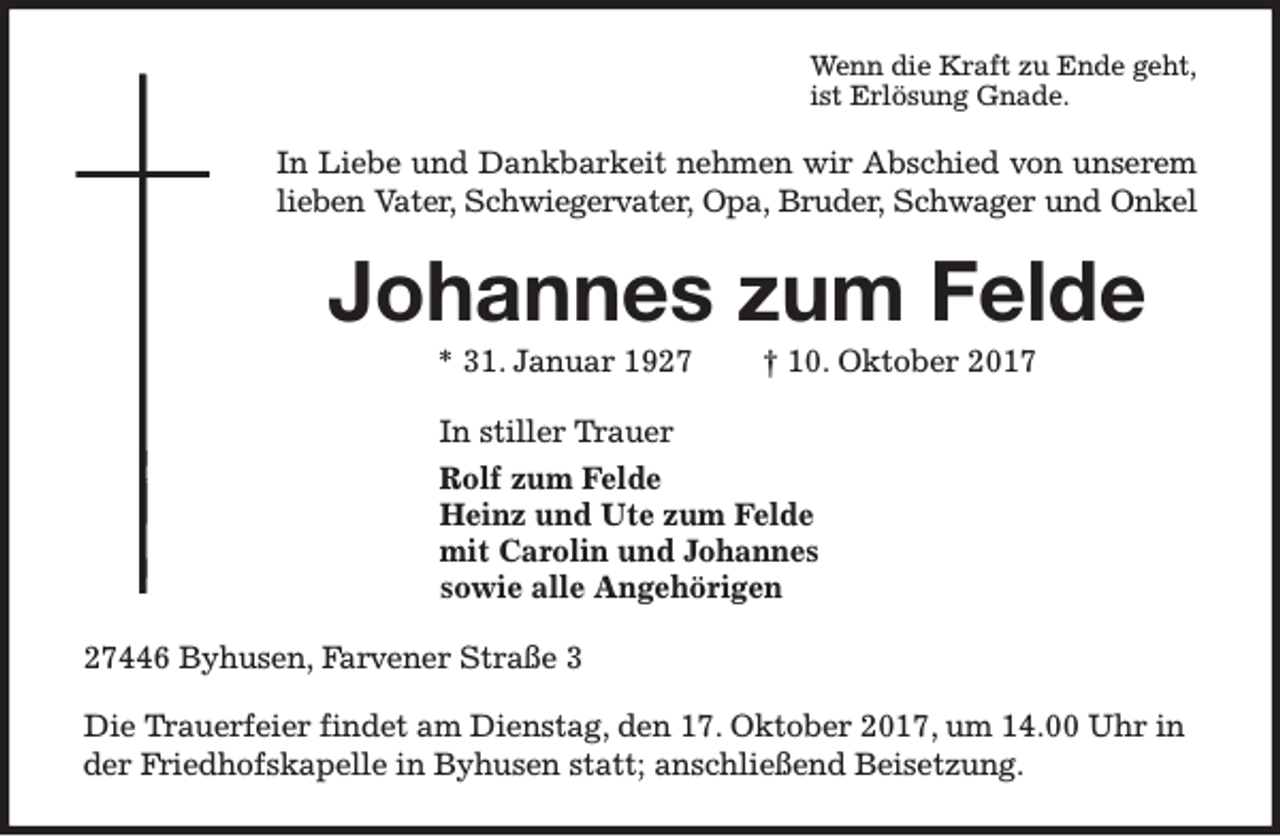 <p>Wenn die Kraft zu Ende geht,<br />ist Erlösung Gnade.</p><p>In Liebe und Dankbarkeit nehmen wir Abschied von unserem<br />lieben Vater, Schwiegervater, Opa, Bruder, Schwager und Onkel</p><p>Johannes zum Felde<br />* 31. Januar 1927</p><p>† 10. Oktober 2017</p><p>In stiller Trauer<br />Rolf zum Felde<br />Heinz und Ute zum Felde<br />mit Carolin und Johannes<br />sowie alle Angehörigen<br />27446 Byhusen, Farvener Straße 3<br />Die Trauerfeier findet am Dienstag, den 17. Oktober 2017, um 14.00 Uhr in<br />der Friedhofskapelle in Byhusen statt; anschließend Beisetzung.</p>
