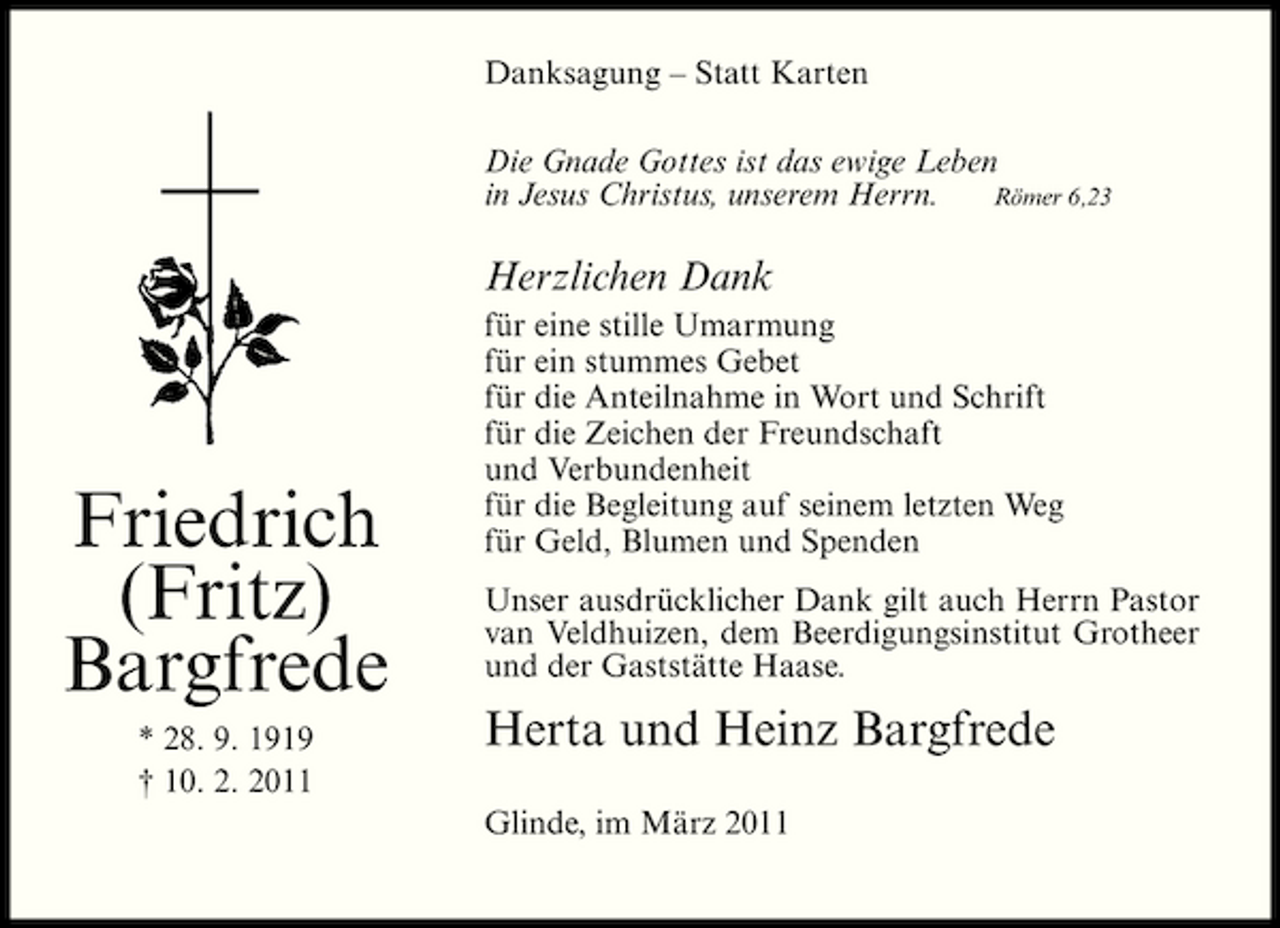 <p>Danksagung – Statt Karten Die Gnade Gottes ist das ewige Leben Römer 6,23 in Jesus Christus, unserem Herrn.</p><p>Herzlichen Dank<br />für eine stille Umarmung für ein stummes Gebet für die Anteilnahme in Wort und Schrift für die Zeichen der Freundschaft und Verbundenheit für die Begleitung auf seinem letzten Weg für Geld, Blumen und Spenden Unser ausdrücklicher Dank gilt auch Herrn Pastor van Veldhuizen, dem Beerdigungsinstitut Grotheer und der Gaststätte Haase.</p><p>Friedrich (Fritz) Bargfrede<br />* 28. 9. 1919 † 10. 2. 2011</p><p>Herta und Heinz Bargfrede<br />Glinde, im März 2011</p>